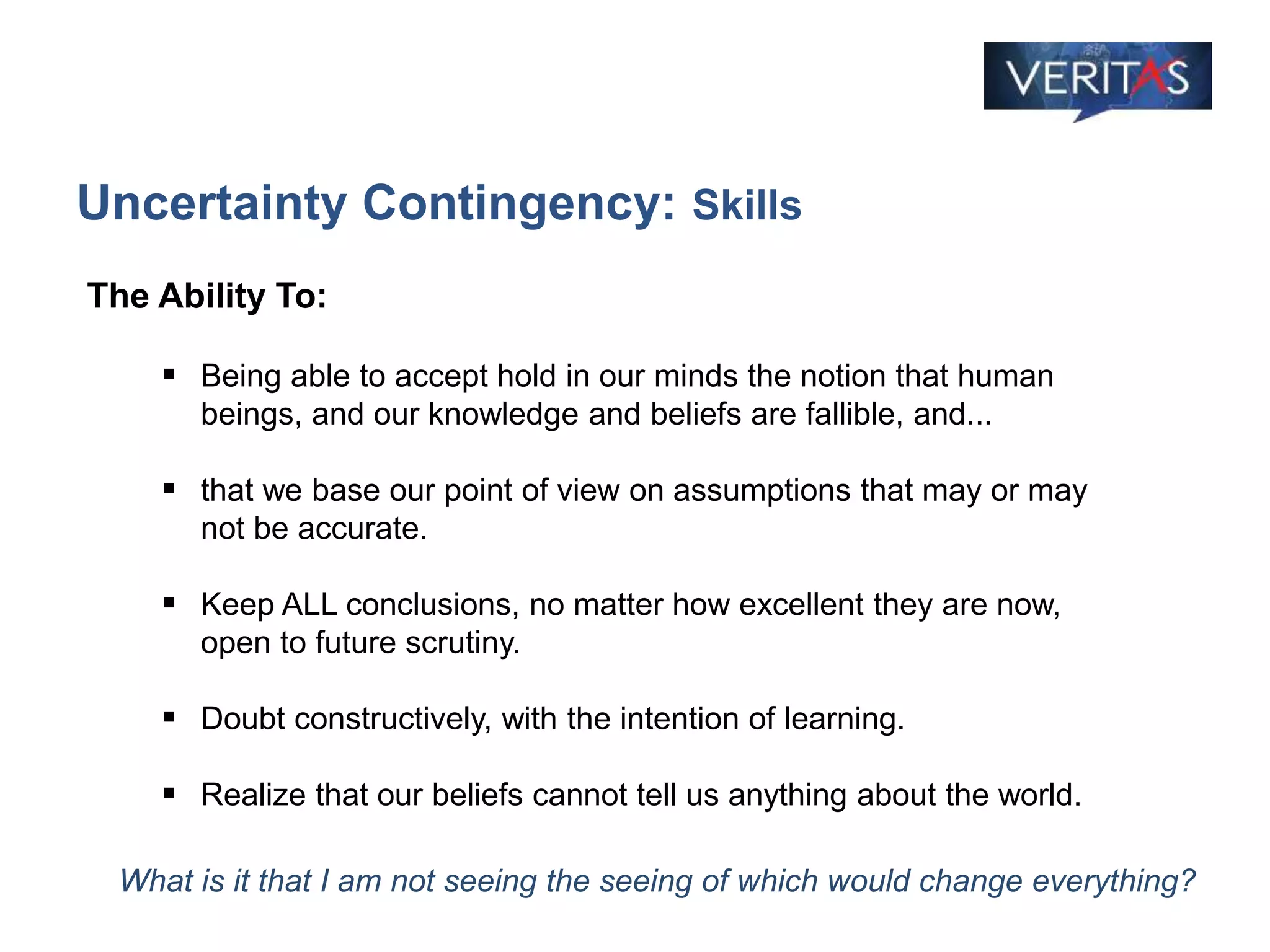 Uncertainty Contingency: Skills
What is it that I am not seeing the seeing of which would change everything?
The Ability To:
 Being able to accept hold in our minds the notion that human
beings, and our knowledge and beliefs are fallible, and...
 that we base our point of view on assumptions that may or may
not be accurate.
 Keep ALL conclusions, no matter how excellent they are now,
open to future scrutiny.
 Doubt constructively, with the intention of learning.
 Realize that our beliefs cannot tell us anything about the world.
 