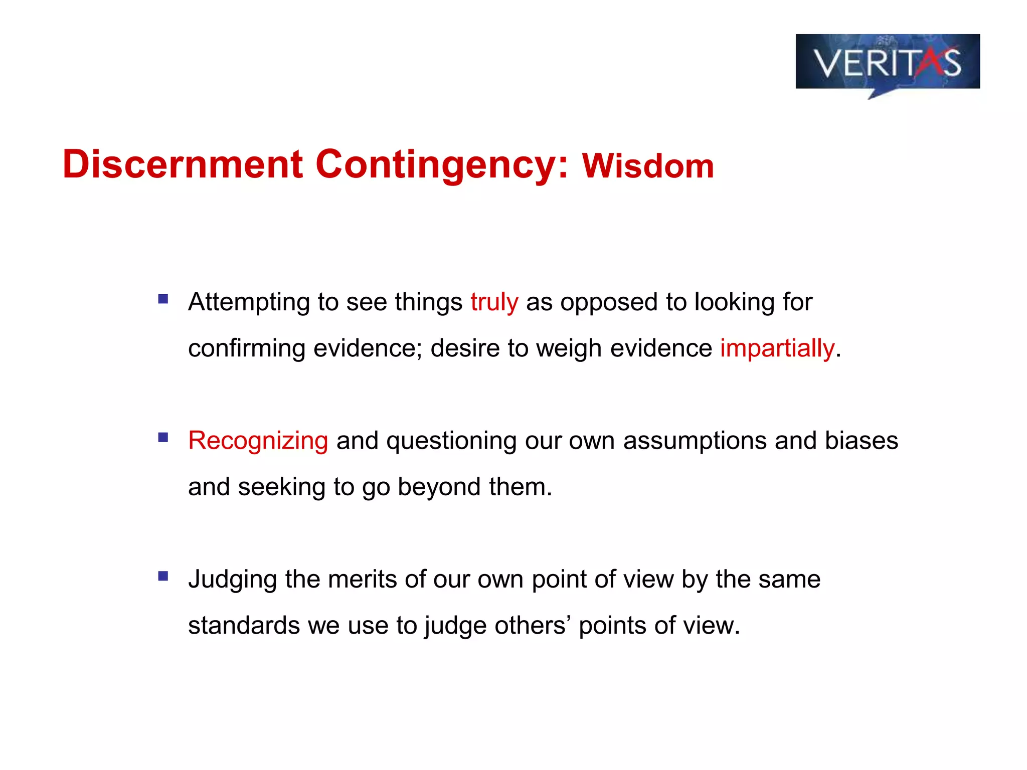 Discernment Contingency: Wisdom
 Attempting to see things truly as opposed to looking for
confirming evidence; desire to weigh evidence impartially.
 Recognizing and questioning our own assumptions and biases
and seeking to go beyond them.
 Judging the merits of our own point of view by the same
standards we use to judge others’ points of view.
 