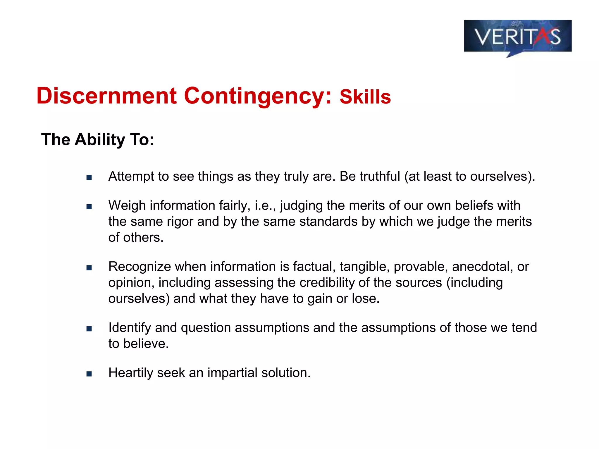 Discernment Contingency: Skills
 Attempt to see things as they truly are. Be truthful (at least to ourselves).
 Weigh information fairly, i.e., judging the merits of our own beliefs with
the same rigor and by the same standards by which we judge the merits
of others.
 Recognize when information is factual, tangible, provable, anecdotal, or
opinion, including assessing the credibility of the sources (including
ourselves) and what they have to gain or lose.
 Identify and question assumptions and the assumptions of those we tend
to believe.
 Heartily seek an impartial solution.
The Ability To:
 