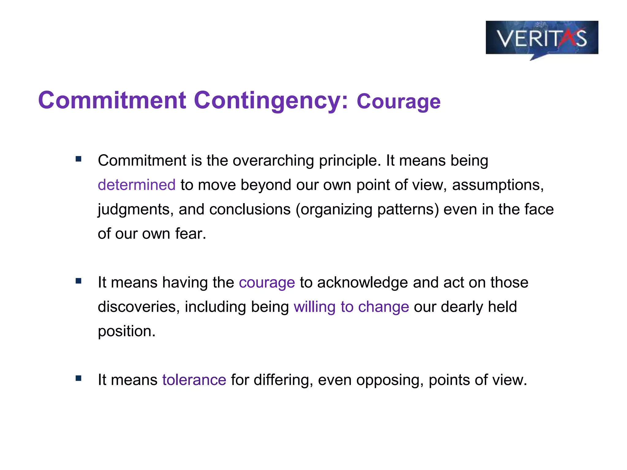 Commitment Contingency: Courage
 Commitment is the overarching principle. It means being
determined to move beyond our own point of view, assumptions,
judgments, and conclusions (organizing patterns) even in the face
of our own fear.
 It means having the courage to acknowledge and act on those
discoveries, including being willing to change our dearly held
position.
 It means tolerance for differing, even opposing, points of view.
 