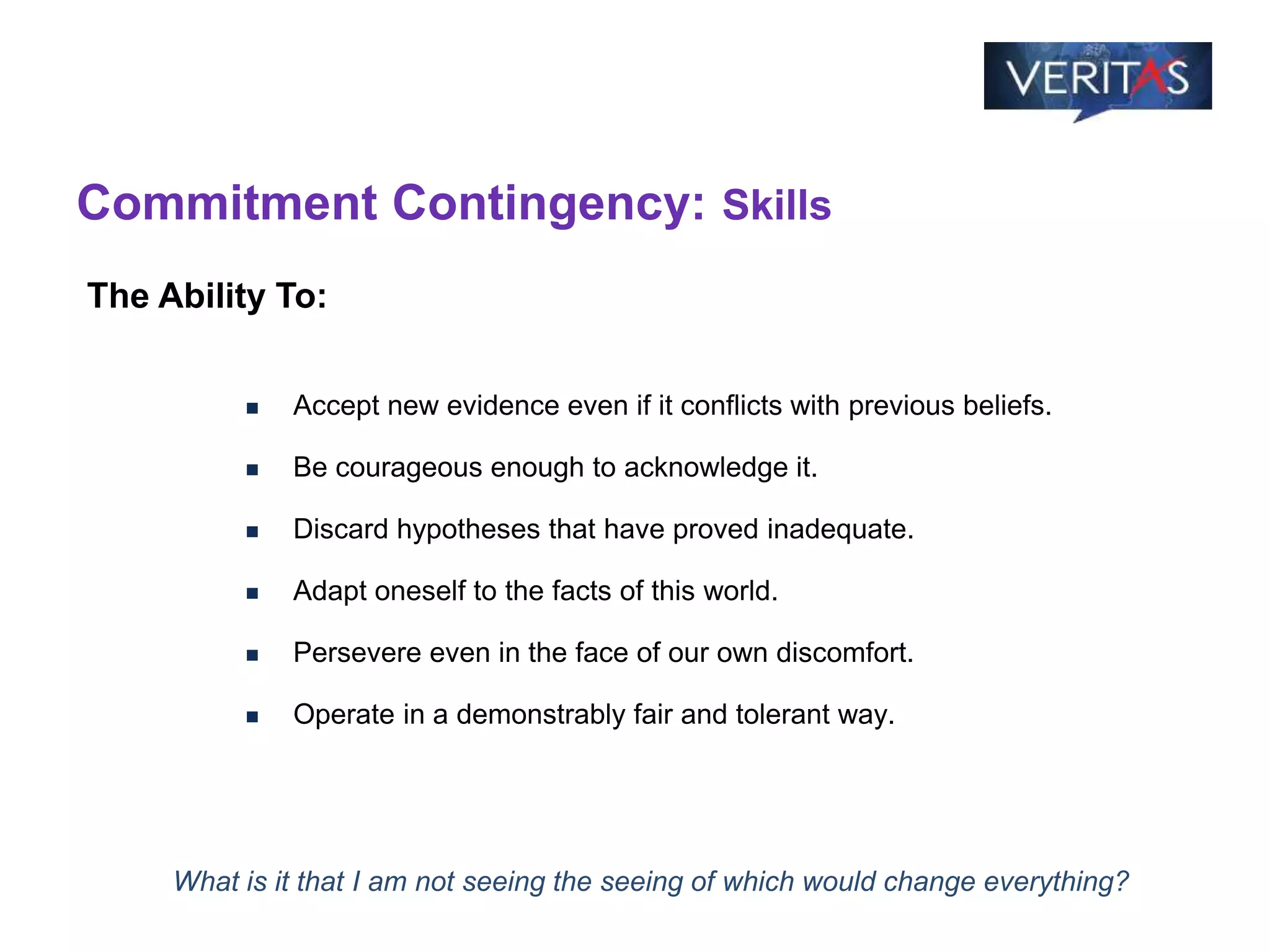 Commitment Contingency: Skills
 Accept new evidence even if it conflicts with previous beliefs.
 Be courageous enough to acknowledge it.
 Discard hypotheses that have proved inadequate.
 Adapt oneself to the facts of this world.
 Persevere even in the face of our own discomfort.
 Operate in a demonstrably fair and tolerant way.
The Ability To:
What is it that I am not seeing the seeing of which would change everything?
 