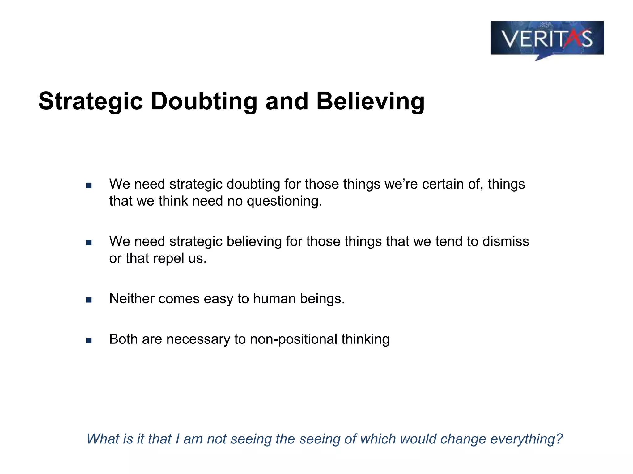 Strategic Doubting and Believing
 We need strategic doubting for those things we’re certain of, things
that we think need no questioning.
 We need strategic believing for those things that we tend to dismiss
or that repel us.
 Neither comes easy to human beings.
 Both are necessary to non-positional thinking
What is it that I am not seeing the seeing of which would change everything?
 