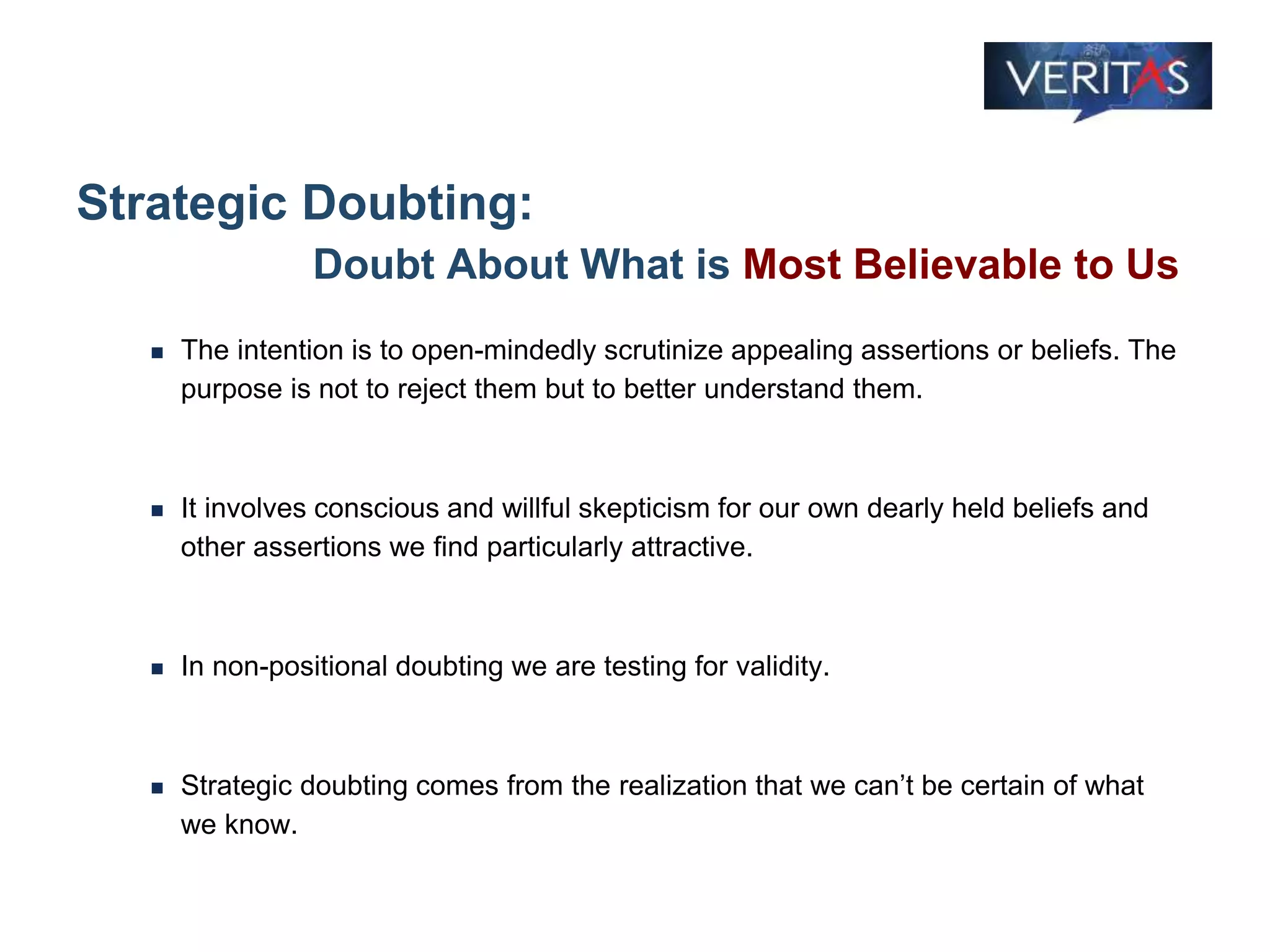 Strategic Doubting:
Doubt About What is Most Believable to Us
 The intention is to open-mindedly scrutinize appealing assertions or beliefs. The
purpose is not to reject them but to better understand them.
 It involves conscious and willful skepticism for our own dearly held beliefs and
other assertions we find particularly attractive.
 In non-positional doubting we are testing for validity.
 Strategic doubting comes from the realization that we can’t be certain of what
we know.
 