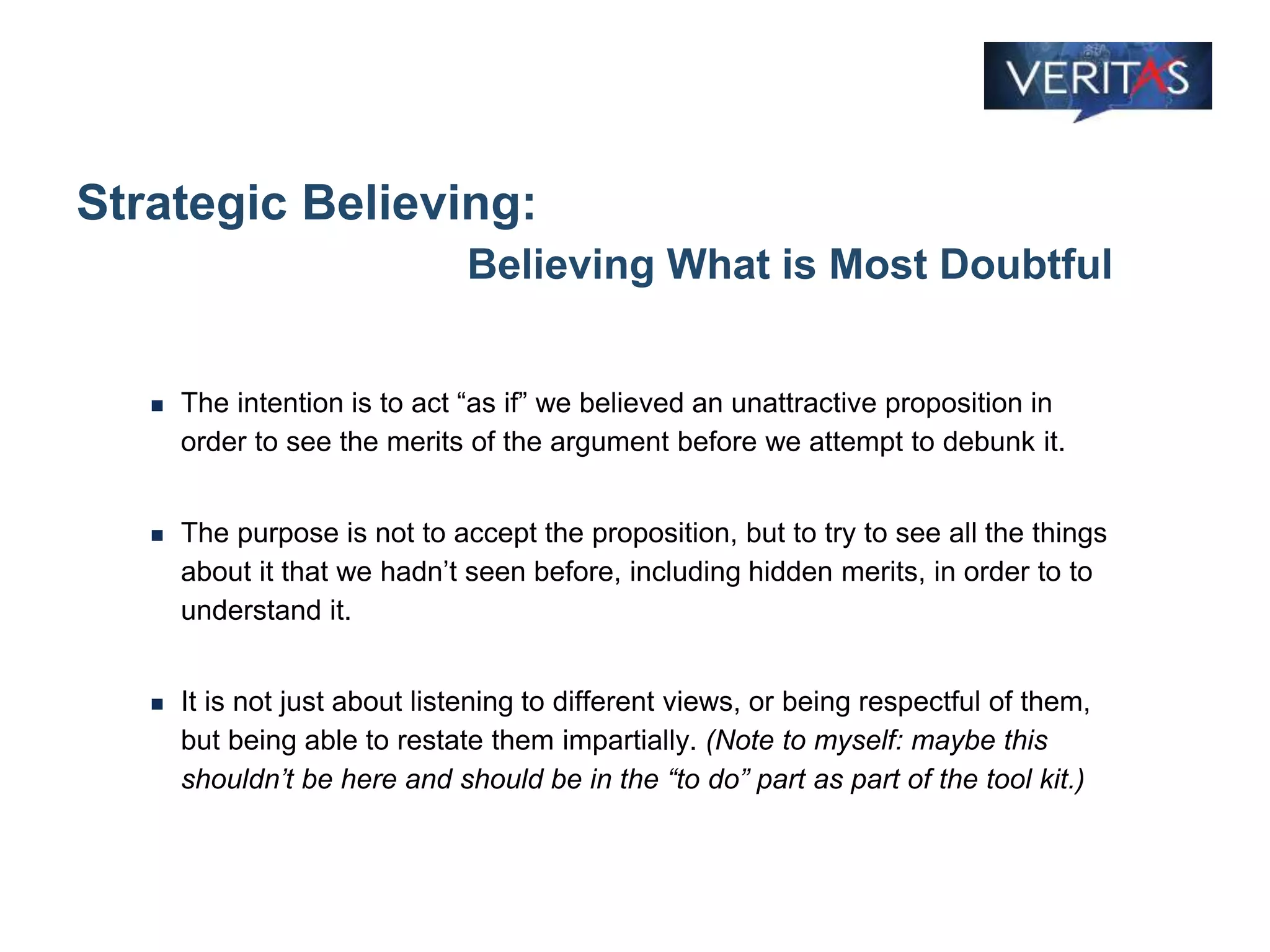 Strategic Believing:
Believing What is Most Doubtful
 The intention is to act “as if” we believed an unattractive proposition in
order to see the merits of the argument before we attempt to debunk it.
 The purpose is not to accept the proposition, but to try to see all the things
about it that we hadn’t seen before, including hidden merits, in order to to
understand it.
 It is not just about listening to different views, or being respectful of them,
but being able to restate them impartially. (Note to myself: maybe this
shouldn’t be here and should be in the “to do” part as part of the tool kit.)
 
