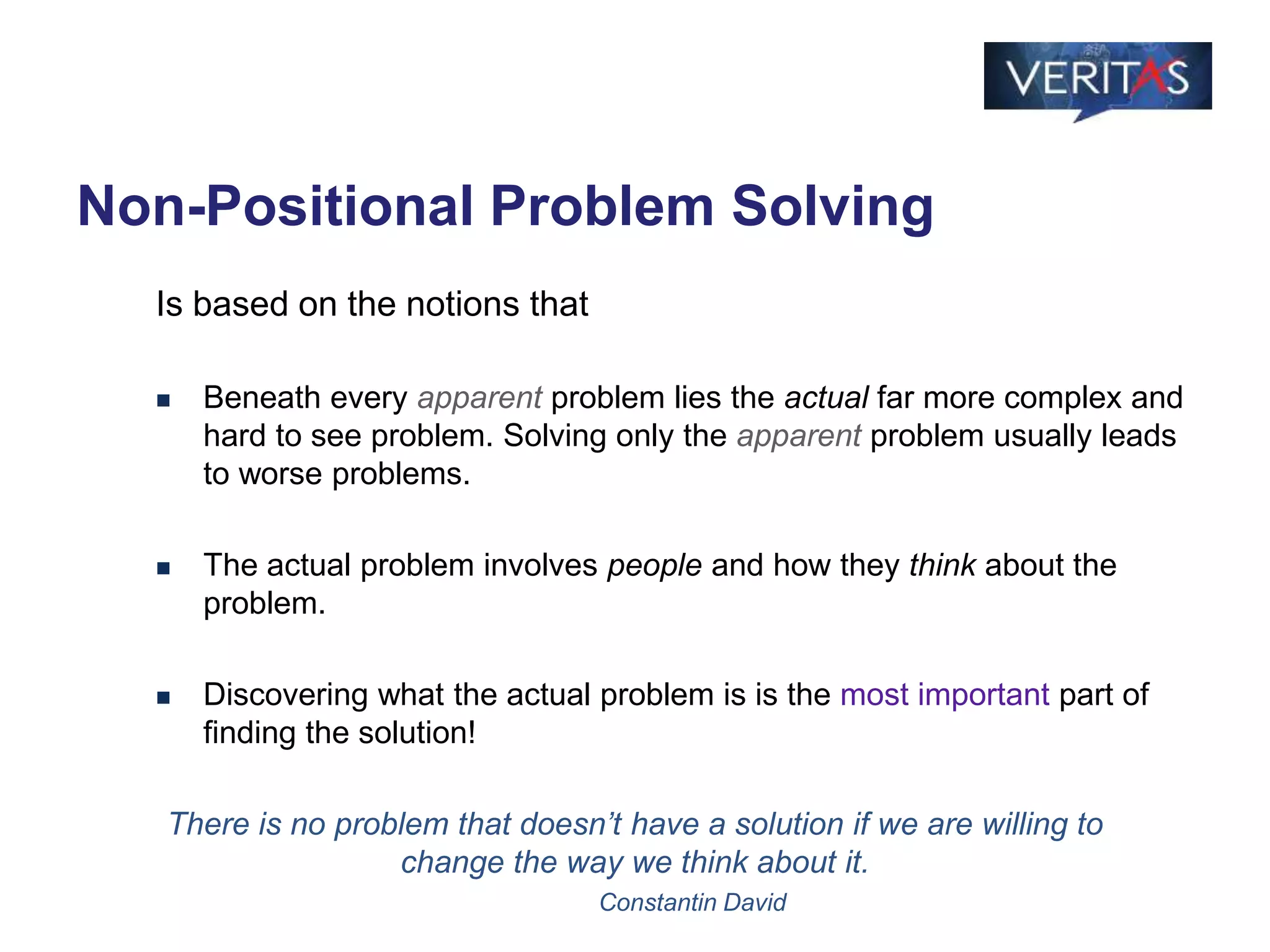 Non-Positional Problem Solving
Is based on the notions that
 Beneath every apparent problem lies the actual far more complex and
hard to see problem. Solving only the apparent problem usually leads
to worse problems.
 The actual problem involves people and how they think about the
problem.
 Discovering what the actual problem is is the most important part of
finding the solution!
There is no problem that doesn’t have a solution if we are willing to
change the way we think about it.
Constantin David
 