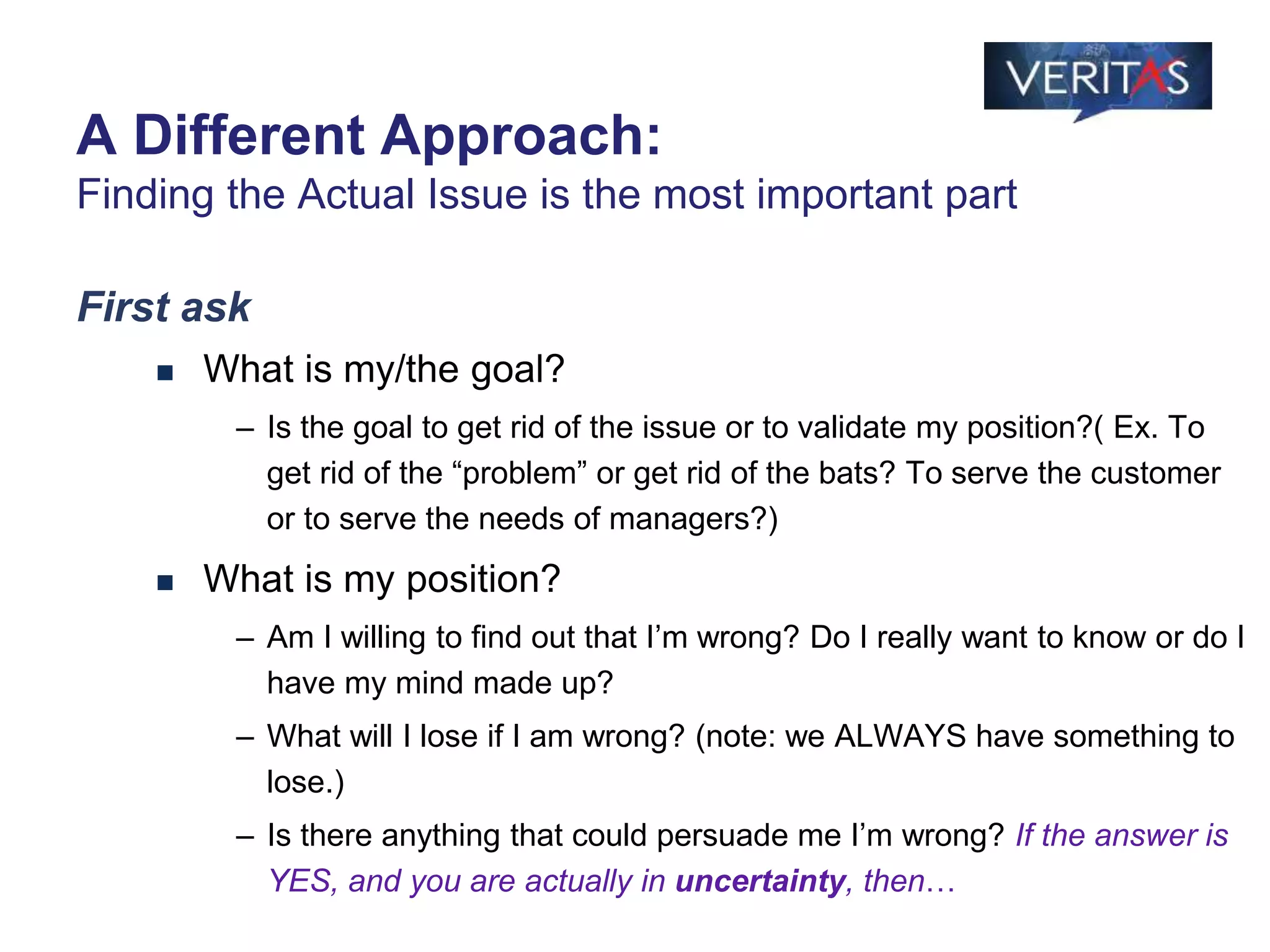 First ask
 What is my/the goal?
– Is the goal to get rid of the issue or to validate my position?( Ex. To
get rid of the “problem” or get rid of the bats? To serve the customer
or to serve the needs of managers?)
 What is my position?
– Am I willing to find out that I’m wrong? Do I really want to know or do I
have my mind made up?
– What will I lose if I am wrong? (note: we ALWAYS have something to
lose.)
– Is there anything that could persuade me I’m wrong? If the answer is
YES, and you are actually in uncertainty, then…
A Different Approach:
Finding the Actual Issue is the most important part
 