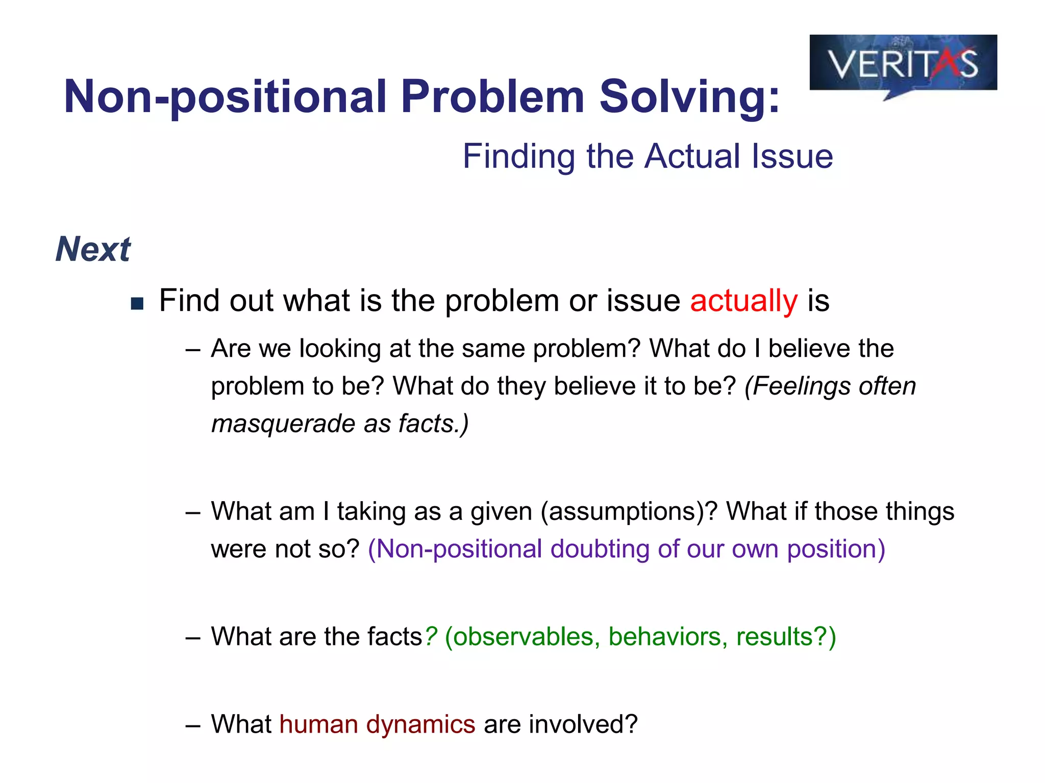 Next
 Find out what is the problem or issue actually is
– Are we looking at the same problem? What do I believe the
problem to be? What do they believe it to be? (Feelings often
masquerade as facts.)
– What am I taking as a given (assumptions)? What if those things
were not so? (Non-positional doubting of our own position)
– What are the facts? (observables, behaviors, results?)
– What human dynamics are involved?
Non-positional Problem Solving:
Finding the Actual Issue
 
