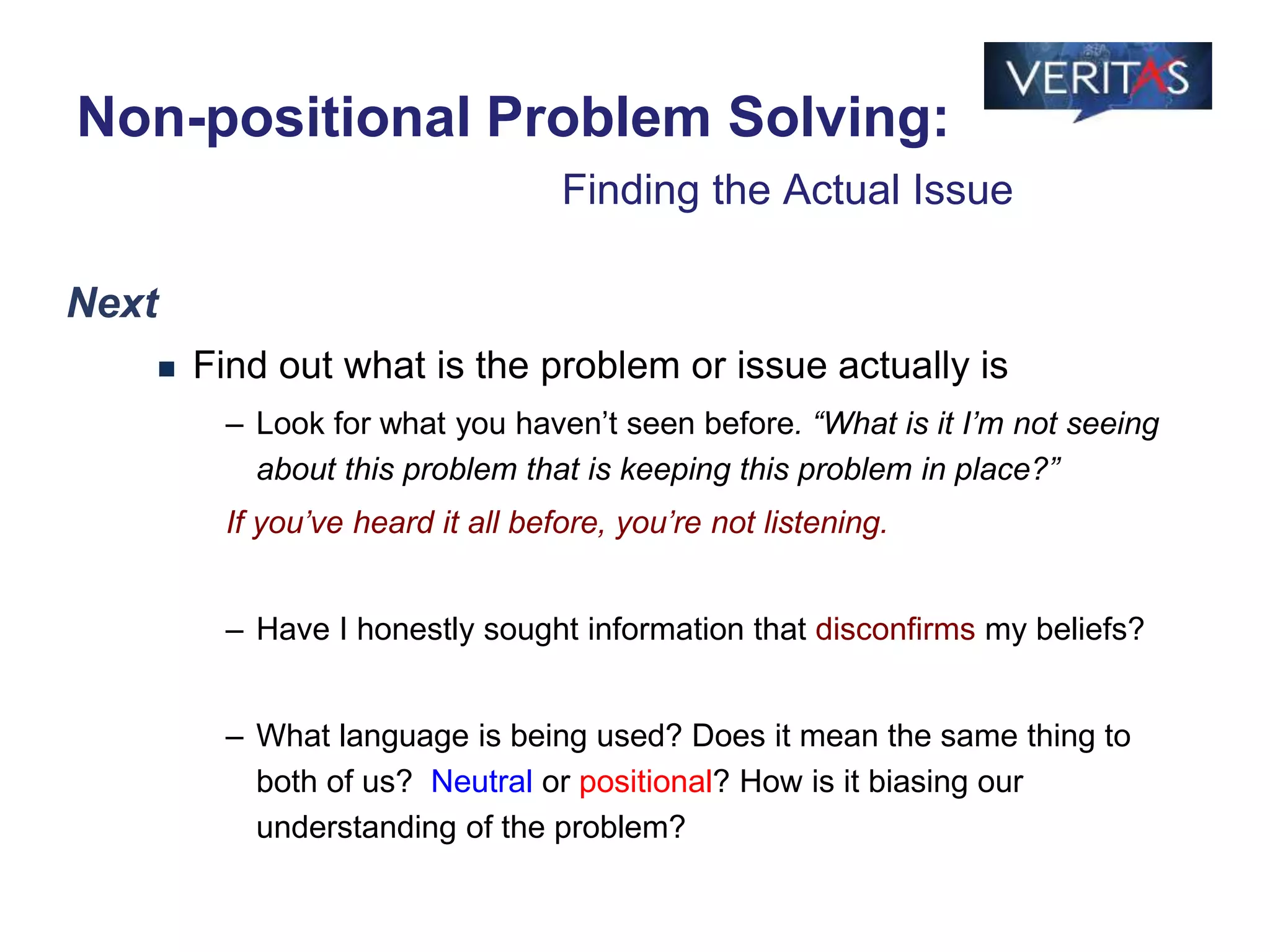 Next
 Find out what is the problem or issue actually is
– Look for what you haven’t seen before. “What is it I’m not seeing
about this problem that is keeping this problem in place?”
If you’ve heard it all before, you’re not listening.
– Have I honestly sought information that disconfirms my beliefs?
– What language is being used? Does it mean the same thing to
both of us? Neutral or positional? How is it biasing our
understanding of the problem?
Non-positional Problem Solving:
Finding the Actual Issue
 