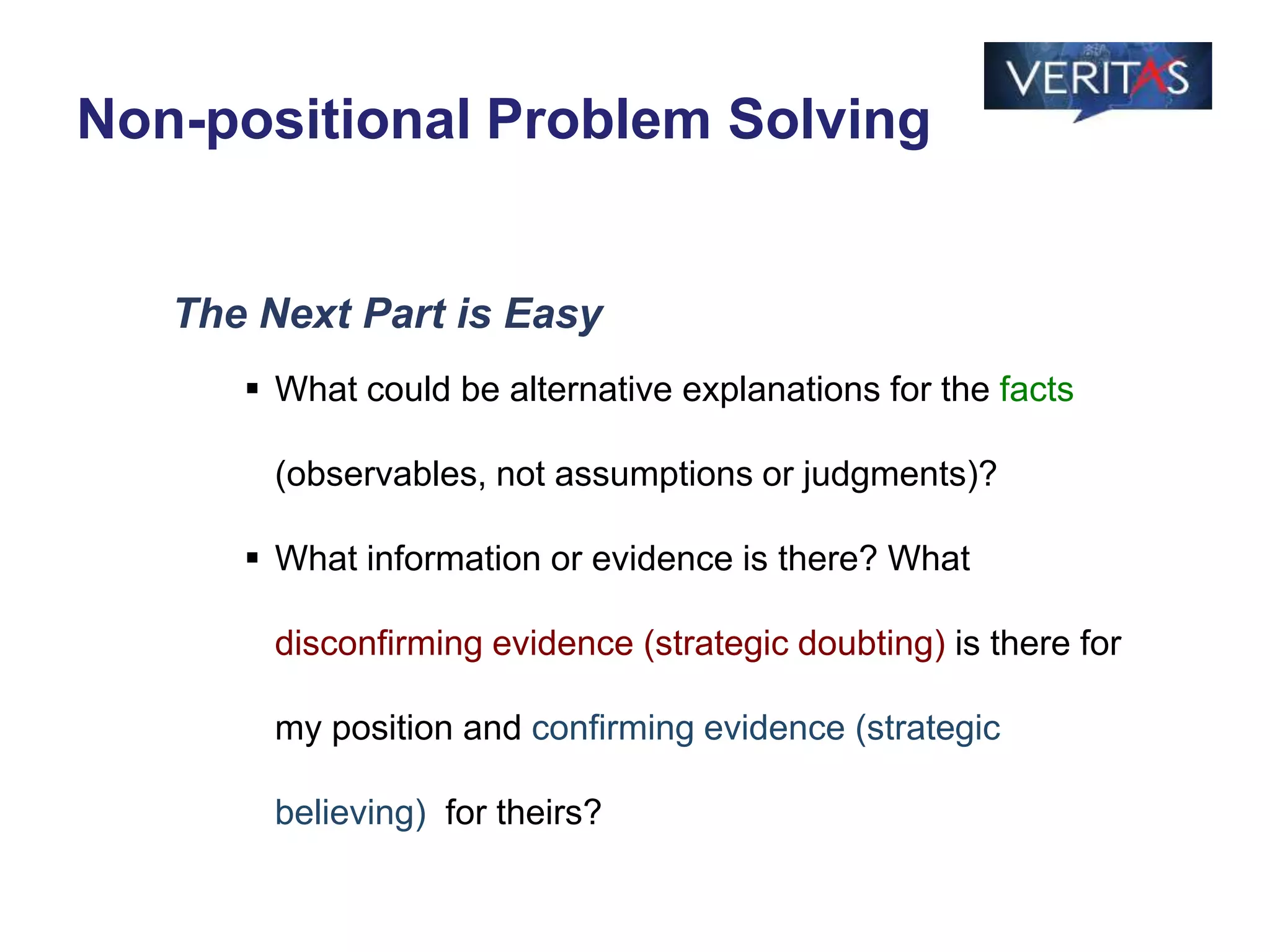The Next Part is Easy
 What could be alternative explanations for the facts
(observables, not assumptions or judgments)?
 What information or evidence is there? What
disconfirming evidence (strategic doubting) is there for
my position and confirming evidence (strategic
believing) for theirs?
Non-positional Problem Solving
 