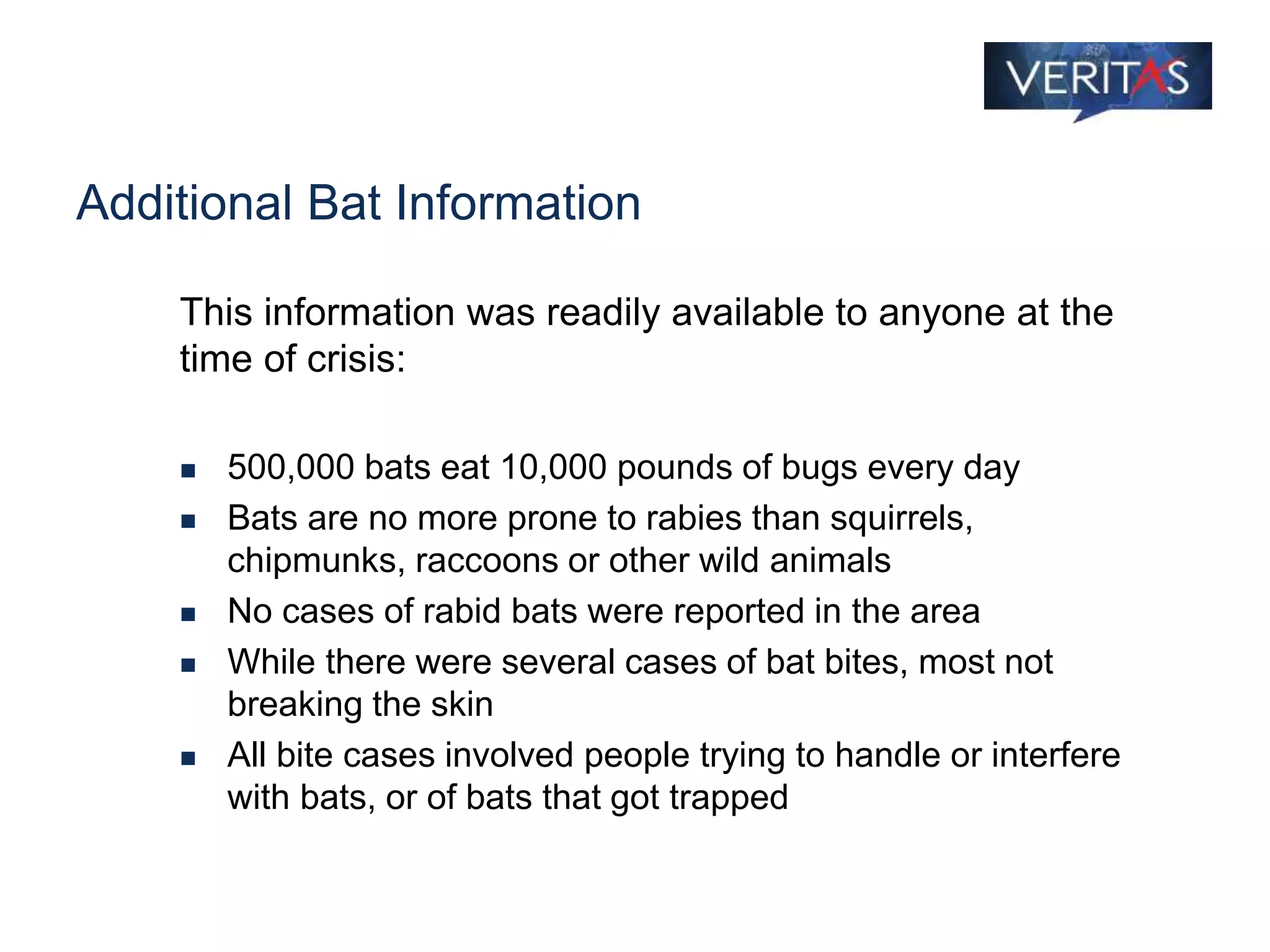 Additional Bat Information
This information was readily available to anyone at the
time of crisis:
 500,000 bats eat 10,000 pounds of bugs every day
 Bats are no more prone to rabies than squirrels,
chipmunks, raccoons or other wild animals
 No cases of rabid bats were reported in the area
 While there were several cases of bat bites, most not
breaking the skin
 All bite cases involved people trying to handle or interfere
with bats, or of bats that got trapped
 