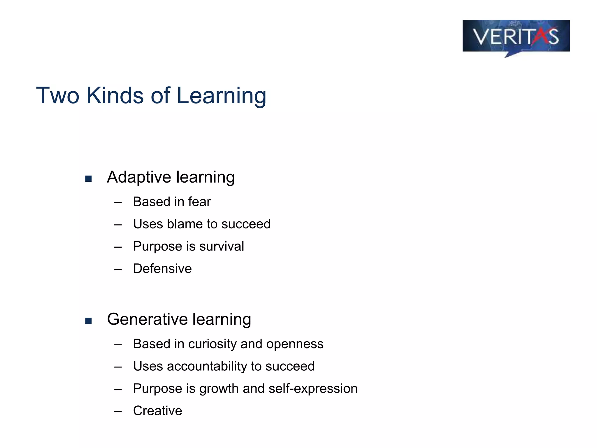 Two Kinds of Learning
 Adaptive learning
– Based in fear
– Uses blame to succeed
– Purpose is survival
– Defensive
 Generative learning
– Based in curiosity and openness
– Uses accountability to succeed
– Purpose is growth and self-expression
– Creative
 