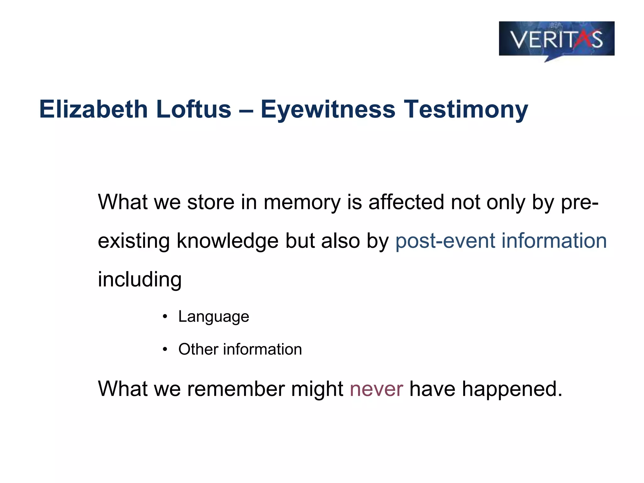 Elizabeth Loftus – Eyewitness Testimony
What we store in memory is affected not only by pre-
existing knowledge but also by post-event information
including
• Language
• Other information
What we remember might never have happened.
 