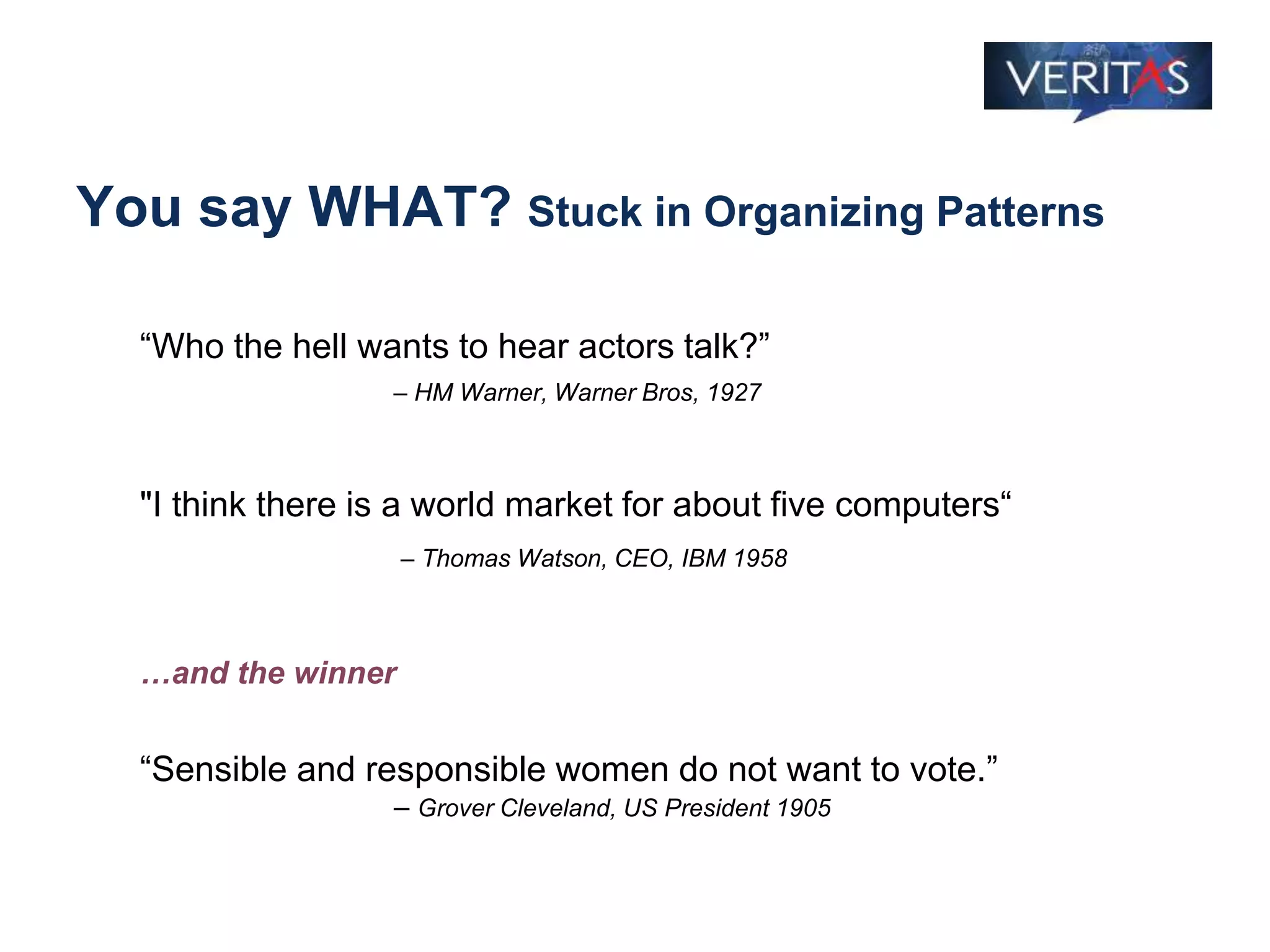 You say WHAT? Stuck in Organizing Patterns
“Who the hell wants to hear actors talk?”
– HM Warner, Warner Bros, 1927
"I think there is a world market for about five computers“
– Thomas Watson, CEO, IBM 1958
…and the winner
“Sensible and responsible women do not want to vote.”
– Grover Cleveland, US President 1905
 