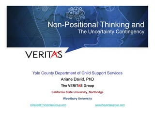 Shrink-Wrapped in Our Own Thinking:
Thinking That Transforms
 Presented by
 Ariane David, PhD
 Senior Partner
 The Veritas Group
 Senior Lecturer
 California State University, Northridge
 ADavid@TheVeritasGroup.com
Non-Positional Thinking and
The Uncertainty Contingency
Yolo County Department of Child Support Services
Ariane David, PhD
The VERITAS Group
California State University, Northridge
Woodbury University
ADavid@TheVeritasGroup.com www.theveritasgroup.com
 