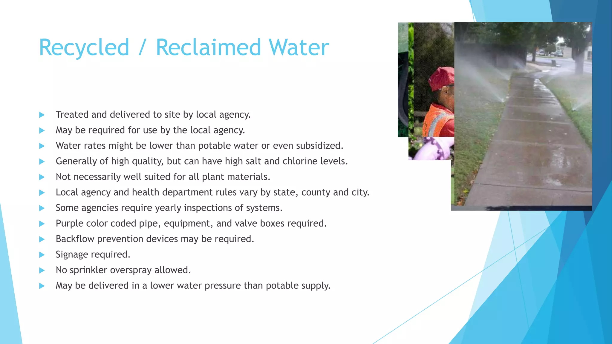 Recycled / Reclaimed Water
 Treated and delivered to site by local agency.
 May be required for use by the local agency.
 Water rates might be lower than potable water or even subsidized.
 Generally of high quality, but can have high salt and chlorine levels.
 Not necessarily well suited for all plant materials.
 Local agency and health department rules vary by state, county and city.
 Some agencies require yearly inspections of systems.
 Purple color coded pipe, equipment, and valve boxes required.
 Backflow prevention devices may be required.
 Signage required.
 No sprinkler overspray allowed.
 May be delivered in a lower water pressure than potable supply.
 