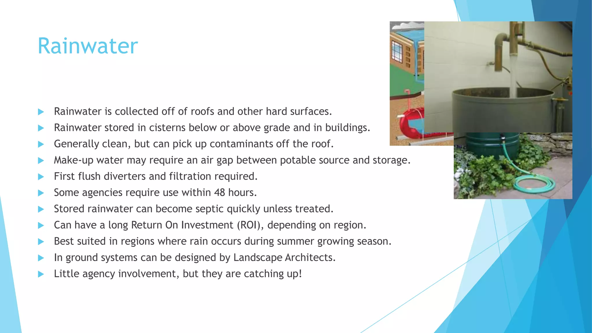 Rainwater
 Rainwater is collected off of roofs and other hard surfaces.
 Rainwater stored in cisterns below or above grade and in buildings.
 Generally clean, but can pick up contaminants off the roof.
 Make-up water may require an air gap between potable source and storage.
 First flush diverters and filtration required.
 Some agencies require use within 48 hours.
 Stored rainwater can become septic quickly unless treated.
 Can have a long Return On Investment (ROI), depending on region.
 Best suited in regions where rain occurs during summer growing season.
 In ground systems can be designed by Landscape Architects.
 Little agency involvement, but they are catching up!
 