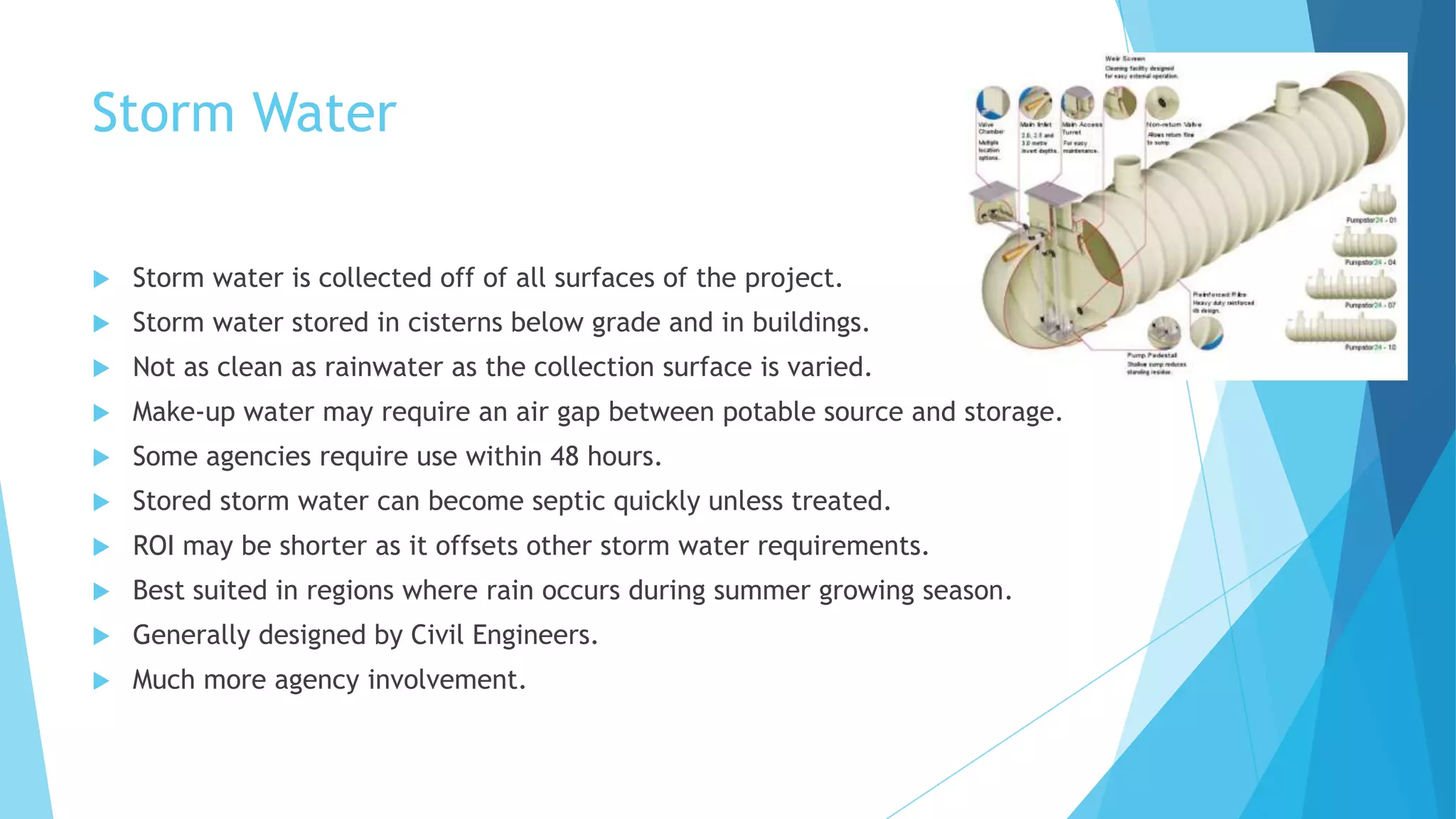 Storm Water
 Storm water is collected off of all surfaces of the project.
 Storm water stored in cisterns below grade and in buildings.
 Not as clean as rainwater as the collection surface is varied.
 Make-up water may require an air gap between potable source and storage.
 Some agencies require use within 48 hours.
 Stored storm water can become septic quickly unless treated.
 ROI may be shorter as it offsets other storm water requirements.
 Best suited in regions where rain occurs during summer growing season.
 Generally designed by Civil Engineers.
 Much more agency involvement.
 