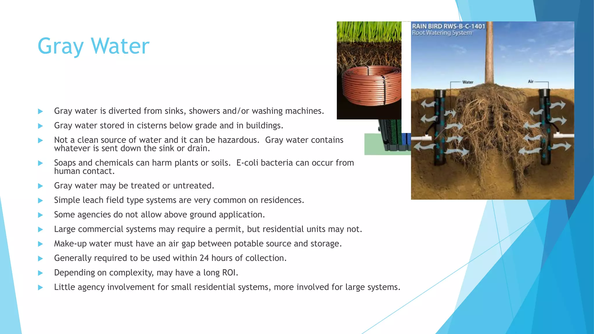 Gray Water
 Gray water is diverted from sinks, showers and/or washing machines.
 Gray water stored in cisterns below grade and in buildings.
 Not a clean source of water and it can be hazardous. Gray water contains
whatever is sent down the sink or drain.
 Soaps and chemicals can harm plants or soils. E-coli bacteria can occur from
human contact.
 Gray water may be treated or untreated.
 Simple leach field type systems are very common on residences.
 Some agencies do not allow above ground application.
 Large commercial systems may require a permit, but residential units may not.
 Make-up water must have an air gap between potable source and storage.
 Generally required to be used within 24 hours of collection.
 Depending on complexity, may have a long ROI.
 Little agency involvement for small residential systems, more involved for large systems.
 