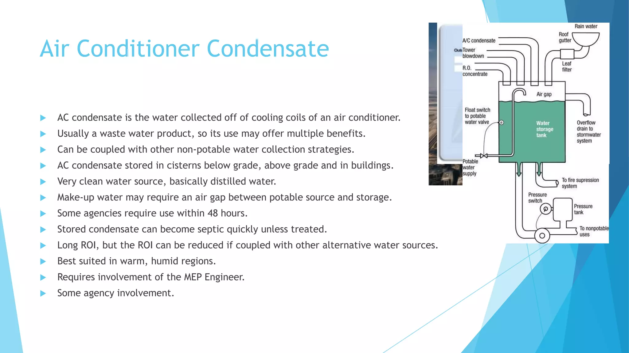 Air Conditioner Condensate
 AC condensate is the water collected off of cooling coils of an air conditioner.
 Usually a waste water product, so its use may offer multiple benefits.
 Can be coupled with other non-potable water collection strategies.
 AC condensate stored in cisterns below grade, above grade and in buildings.
 Very clean water source, basically distilled water.
 Make-up water may require an air gap between potable source and storage.
 Some agencies require use within 48 hours.
 Stored condensate can become septic quickly unless treated.
 Long ROI, but the ROI can be reduced if coupled with other alternative water sources.
 Best suited in warm, humid regions.
 Requires involvement of the MEP Engineer.
 Some agency involvement.
 