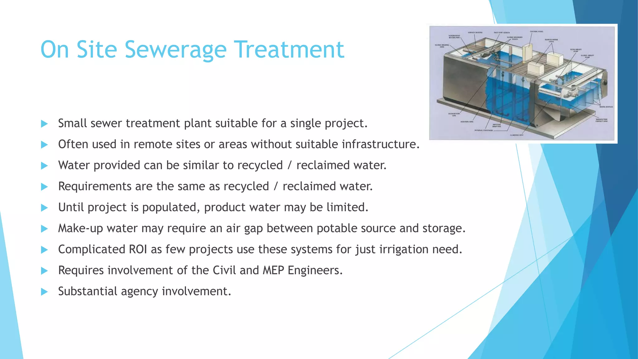 On Site Sewerage Treatment
 Small sewer treatment plant suitable for a single project.
 Often used in remote sites or areas without suitable infrastructure.
 Water provided can be similar to recycled / reclaimed water.
 Requirements are the same as recycled / reclaimed water.
 Until project is populated, product water may be limited.
 Make-up water may require an air gap between potable source and storage.
 Complicated ROI as few projects use these systems for just irrigation need.
 Requires involvement of the Civil and MEP Engineers.
 Substantial agency involvement.
 