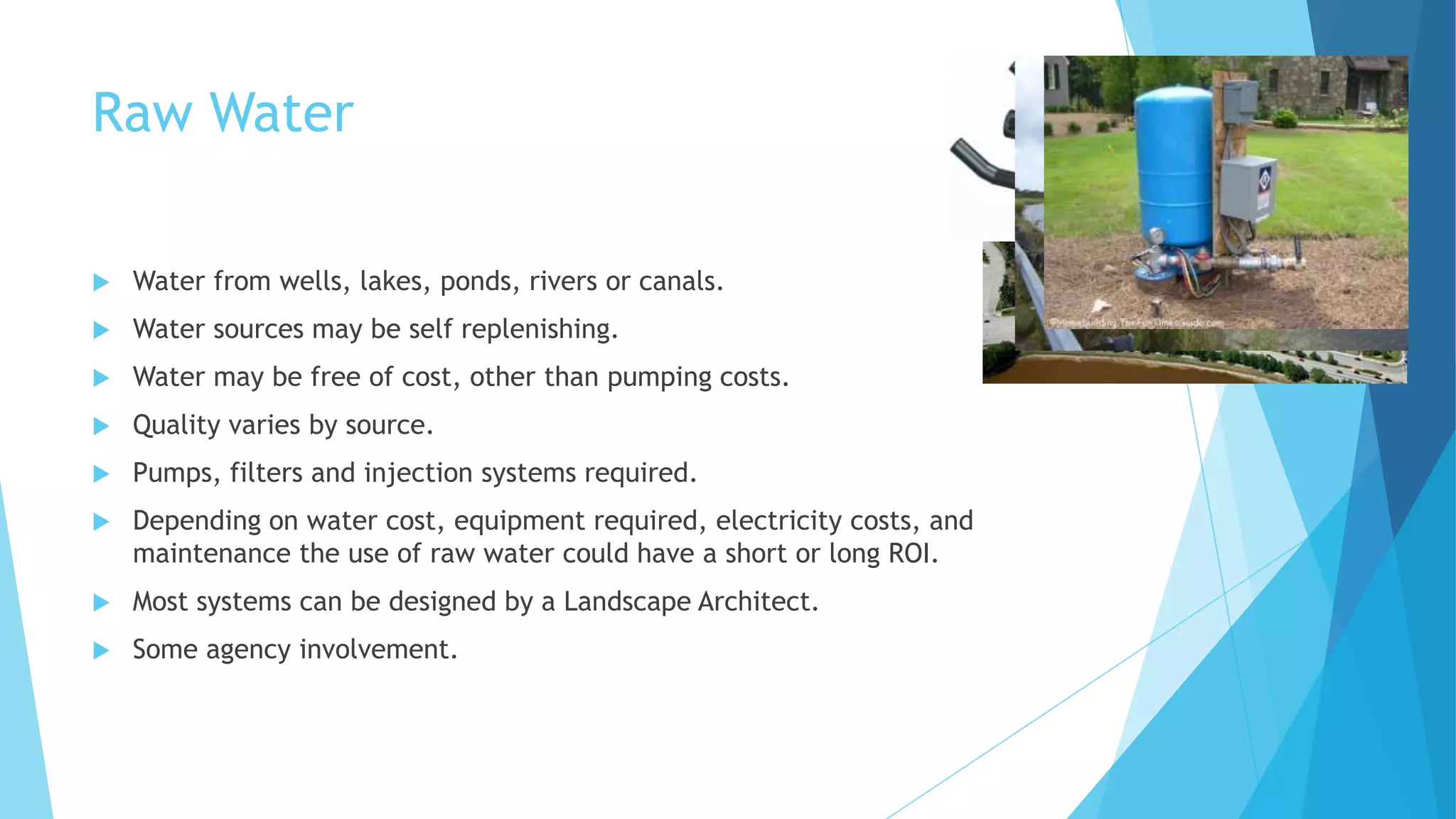 Raw Water
 Water from wells, lakes, ponds, rivers or canals.
 Water sources may be self replenishing.
 Water may be free of cost, other than pumping costs.
 Quality varies by source.
 Pumps, filters and injection systems required.
 Depending on water cost, equipment required, electricity costs, and
maintenance the use of raw water could have a short or long ROI.
 Most systems can be designed by a Landscape Architect.
 Some agency involvement.
 