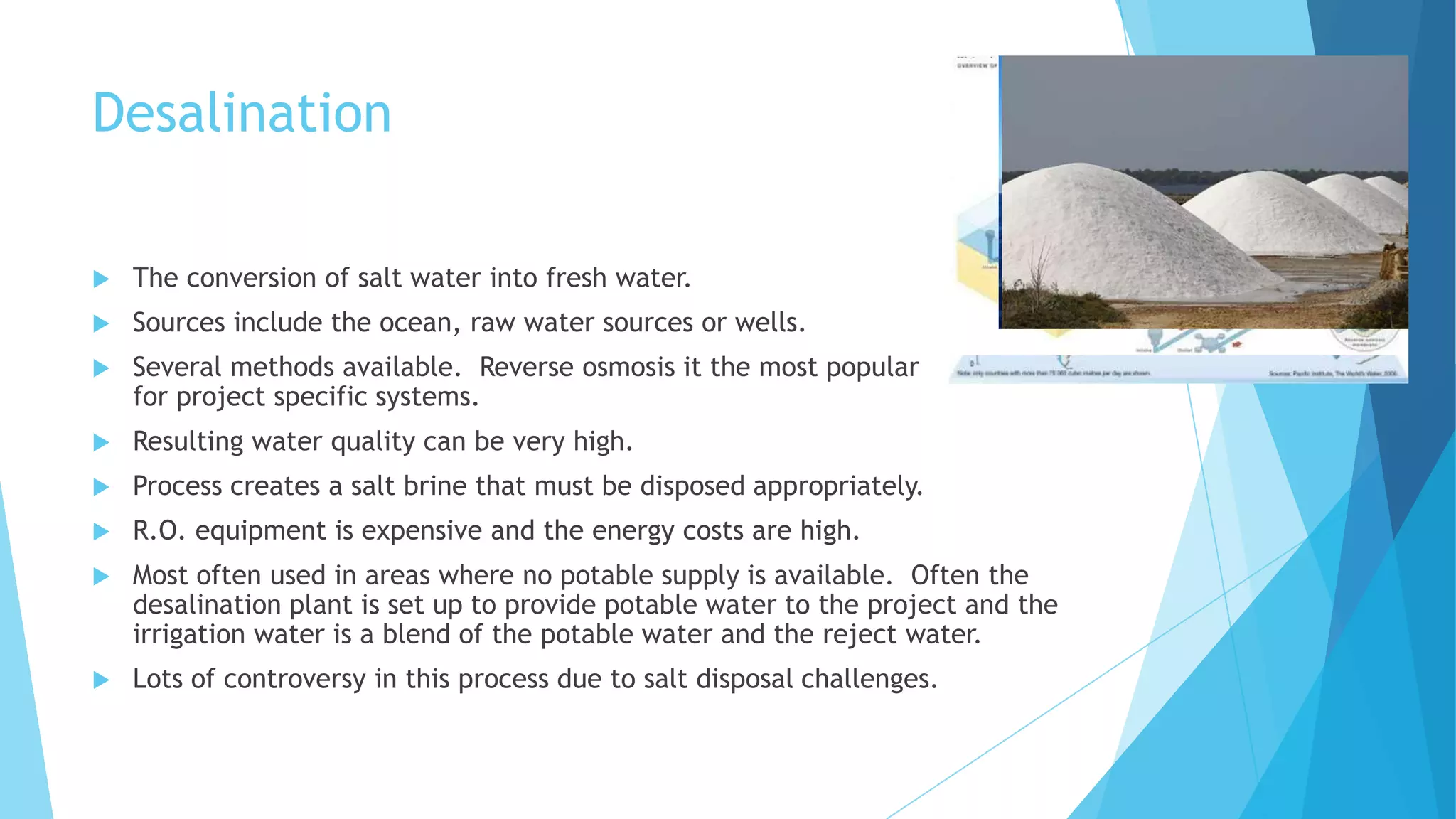 Desalination
 The conversion of salt water into fresh water.
 Sources include the ocean, raw water sources or wells.
 Several methods available. Reverse osmosis it the most popular
for project specific systems.
 Resulting water quality can be very high.
 Process creates a salt brine that must be disposed appropriately.
 R.O. equipment is expensive and the energy costs are high.
 Most often used in areas where no potable supply is available. Often the
desalination plant is set up to provide potable water to the project and the
irrigation water is a blend of the potable water and the reject water.
 Lots of controversy in this process due to salt disposal challenges.
 