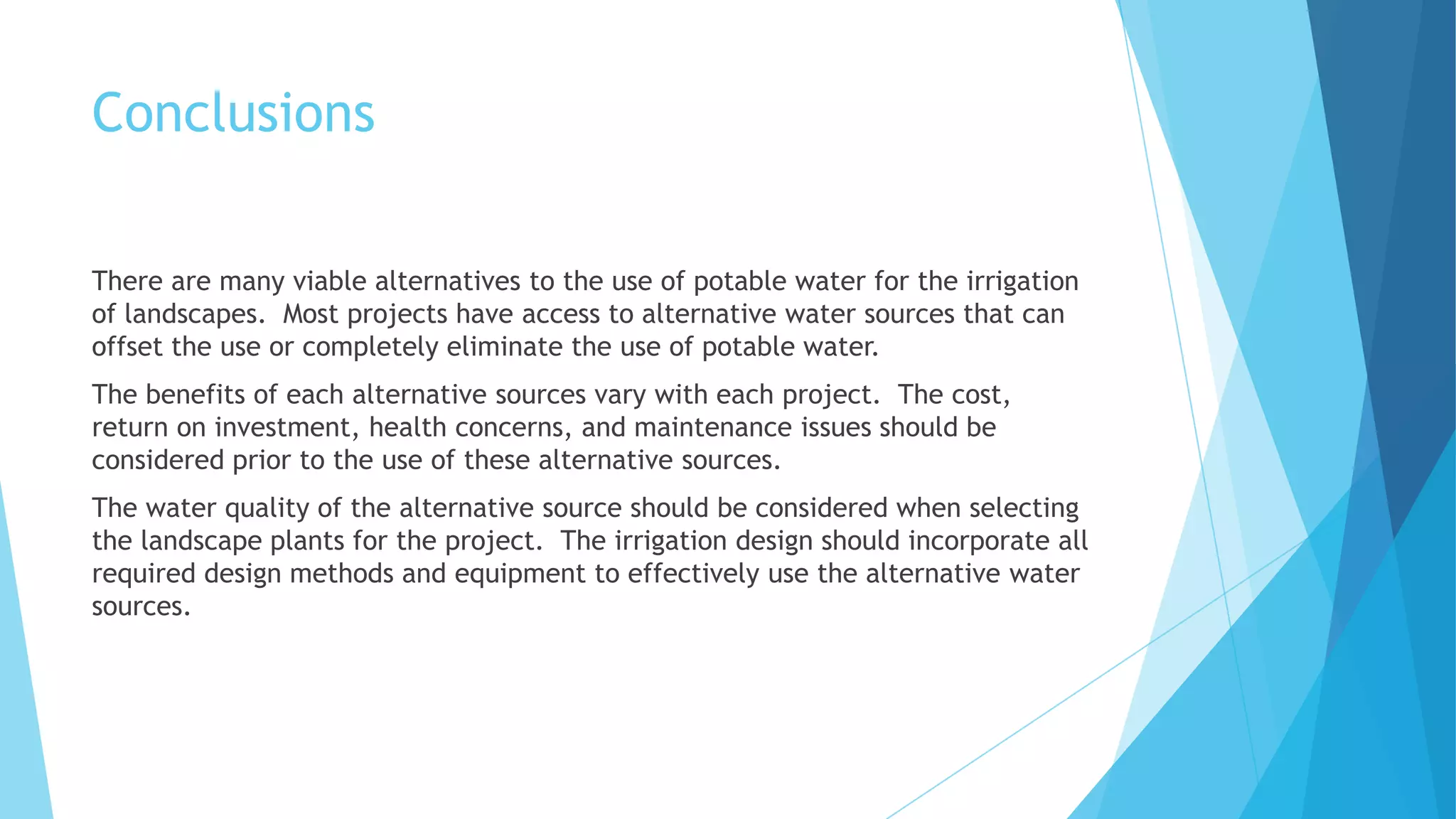 Conclusions
There are many viable alternatives to the use of potable water for the irrigation
of landscapes. Most projects have access to alternative water sources that can
offset the use or completely eliminate the use of potable water.
The benefits of each alternative sources vary with each project. The cost,
return on investment, health concerns, and maintenance issues should be
considered prior to the use of these alternative sources.
The water quality of the alternative source should be considered when selecting
the landscape plants for the project. The irrigation design should incorporate all
required design methods and equipment to effectively use the alternative water
sources.
 
