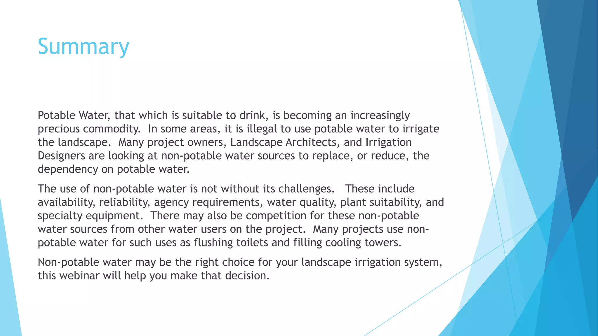 Summary
Potable Water, that which is suitable to drink, is becoming an increasingly
precious commodity. In some areas, it is illegal to use potable water to irrigate
the landscape. Many project owners, Landscape Architects, and Irrigation
Designers are looking at non-potable water sources to replace, or reduce, the
dependency on potable water.
The use of non-potable water is not without its challenges. These include
availability, reliability, agency requirements, water quality, plant suitability, and
specialty equipment. There may also be competition for these non-potable
water sources from other water users on the project. Many projects use non-
potable water for such uses as flushing toilets and filling cooling towers.
Non-potable water may be the right choice for your landscape irrigation system,
this webinar will help you make that decision.
 