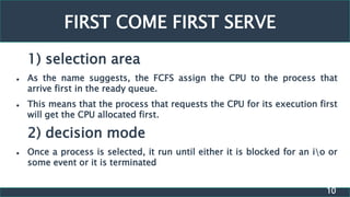 10
FIRST COME FIRST SERVE
1) selection area
 As the name suggests, the FCFS assign the CPU to the process that
arrive first in the ready queue.
 This means that the process that requests the CPU for its execution first
will get the CPU allocated first.
2) decision mode
 Once a process is selected, it run until either it is blocked for an io or
some event or it is terminated
 
