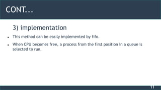 11
CONT...
3) implementation
 This method can be easily implemented by fifo.
 When CPU becomes free, a process from the first position in a queue is
selected to run.
 