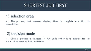 14
SHORTEST JOB FIRST
1) selection area
• The process, that requires shortest time to complete execution, is
served first.
2) decision mode
• Once a process is selected, it run until either it is blocked for io
some other event or it is terminated.
 