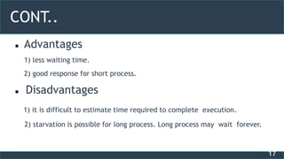 17
CONT..
 Advantages
1) less waiting time.
2) good response for short process.
 Disadvantages
1) it is difficult to estimate time required to complete execution.
2) starvation is possible for long process. Long process may wait forever.
 