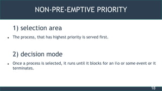 18
NON-PRE-EMPTIVE PRIORITY
1) selection area
 The process, that has highest priority is served first.
2) decision mode
 Once a process is selected, it runs until it blocks for an io or some event or it
terminates.
 