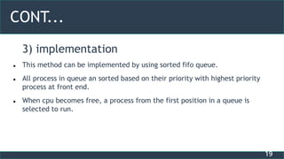 19
CONT...
3) implementation
 This method can be implemented by using sorted fifo queue.
 All process in queue an sorted based on their priority with highest priority
process at front end.
 When cpu becomes free, a process from the first position in a queue is
selected to run.
 