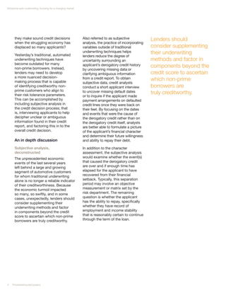 Nonprime auto underwriting: Evolving for a changing market




      they make sound credit decisions                       Also referred to as subjective            Lenders should
      when the struggling economy has                        analysis, the practice of incorporating
      displaced so many applicants?                          variables outside of traditional          consider supplementing
      Yesterday’s traditional, automated
                                                             underwriting techniques helps             their underwriting
                                                             lenders reduce the degree of
      underwriting techniques have                           uncertainty surrounding an                methods and factor in
      become outdated for many
      non-prime borrowers. Instead,
                                                             applicant’s derogatory credit history     components beyond the
                                                             by uncovering missing data or
      lenders may need to develop                            clarifying ambiguous information          credit score to ascertain
      a more nuanced decision-
      making process that is capable
                                                             from a credit report. To obtain           which non-prime
                                                             subjective data, credit analysts
      of identifying creditworthy non-                       conduct a short applicant interview       borrowers are
      prime customers who align to
      their risk tolerance parameters.
                                                             to uncover missing default dates          truly creditworthy.
                                                             or to inquire if the applicant made
      This can be accomplished by                            payment arrangements on defaulted
      including subjective analysis in                       credit lines once they were back on
      the credit decision process; that                      their feet. By focusing on the dates
      is, interviewing applicants to help                    and events that were the cause of
      decipher unclear or ambiguous                          the derogatory credit rather than on
      information found in their credit                      the derogatory credit itself, analysts
      report, and factoring this in to the                   are better able to formulate a picture
      overall credit decision.                               of the applicant’s financial character
                                                             and determine their future willingness
      An in depth discussion                                 and ability to repay their debt.

      Subjective analysis,                                   In addition to the character
      deconstructed                                          assessment, the subjective analysis
      The unprecedented economic                             would examine whether the event(s)
      events of the last several years                       that caused the derogatory credit
      left behind a large and growing                        are over and if enough time has
      segment of automotive customers                        elapsed for the applicant to have
      for whom traditional underwriting                      recovered from their financial
      alone is no longer a reliable indicator                setback. Typically, this separation
      of their creditworthiness. Because                     period may involve an objective
      the economic turmoil impacted                          measurement or matrix set by the
      so many, so swiftly, and in some                       risk department. The remaining
      cases, unexpectedly, lenders should                    question is whether the applicant
      consider supplementing their                           has the ability to repay, specifically
      underwriting methods and factor                        whether they have record of
      in components beyond the credit                        employment and income stability
      score to ascertain which non-prime                     that is reasonably certain to continue
      borrowers are truly creditworthy.                      through the term of the loan.




4   PricewaterhouseCoopers
 