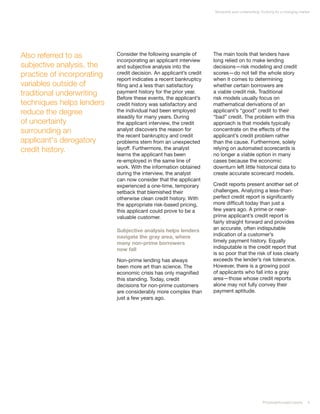 Nonprime auto underwriting: Evolving for a changing market




Also referred to as         Consider the following example of        The main tools that lenders have
                            incorporating an applicant interview     long relied on to make lending
subjective analysis, the    and subjective analysis into the         decisions—risk modeling and credit
practice of incorporating   credit decision. An applicant’s credit   scores—do not tell the whole story
                            report indicates a recent bankruptcy     when it comes to determining
variables outside of        filing and a less than satisfactory      whether certain borrowers are
traditional underwriting    payment history for the prior year.      a viable credit risk. Traditional
                            Before these events, the applicant’s     risk models usually focus on
techniques helps lenders    credit history was satisfactory and      mathematical derivations of an
reduce the degree           the individual had been employed         applicant’s “good” credit to their
                            steadily for many years. During          “bad” credit. The problem with this
of uncertainty              the applicant interview, the credit      approach is that models typically
surrounding an              analyst discovers the reason for         concentrate on the effects of the
                            the recent bankruptcy and credit         applicant’s credit problem rather
applicant's derogatory      problems stem from an unexpected         than the cause. Furthermore, solely
credit history.             layoff. Furthermore, the analyst         relying on automated scorecards is
                            learns the applicant has been            no longer a viable option in many
                            re-employed in the same line of          cases because the economic
                            work. With the information obtained      downturn left little historical data to
                            during the interview, the analyst        create accurate scorecard models.
                            can now consider that the applicant
                            experienced a one-time, temporary        Credit reports present another set of
                            setback that blemished their             challenges. Analyzing a less-than-
                            otherwise clean credit history. With     perfect credit report is significantly
                            the appropriate risk-based pricing,      more difficult today than just a
                            this applicant could prove to be a       few years ago. A prime or near-
                            valuable customer.                       prime applicant’s credit report is
                                                                     fairly straight forward and provides
                            Subjective analysis helps lenders        an accurate, often indisputable
                            navigate the gray area, where            indication of a customer’s
                            many non-prime borrowers                 timely payment history. Equally
                            now fall                                 indisputable is the credit report that
                                                                     is so poor that the risk of loss clearly
                            Non-prime lending has always             exceeds the lender’s risk tolerance.
                            been more art than science. The          However, there is a growing pool
                            economic crisis has only magnified       of applicants who fall into a gray
                            this standing. Today, credit             area—those whose credit reports
                            decisions for non-prime customers        alone may not fully convey their
                            are considerably more complex than       payment aptitude.
                            just a few years ago.




                                                                                                  PricewaterhouseCoopers     5
 