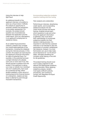 Nonprime auto underwriting: Evolving for a changing market




      Using the interview to help                            Incorporating subjective analysis
      fight fraud                                            requires training and fine tuning

      An additional benefit of the                           Train analysts and underwriters
      applicant interview is its ability to
      serve as a fraud check. It affords                     Performing an interview, deciphering
      the analyst an opportunity to                          credit reports, and incorporating
      ascertain whether the transaction                      additional analysis into the
      is accurately represented. For                         credit review process will require
      example, the analyst should                            training. Analysts should learn
      question any inconsistencies                           which questions to ask and when.
      between the application and the                        Once the applicant information
      credit report, such as a discrepancy                   is gathered, they must retool
      in an applicant’s employment or                        their methodology to incorporate
      residence history.                                     subjective analysis into their
                                                             decision-making process. It is
      As an added fraud prevention                           important to note that the customer
      measure, analysts may consider                         interview is not intended to skirt the
      the overall reasonableness of the                      parameters of a lender’s established
      transaction, including the collateral,                 risk tolerance. Instead, it is a tool
      during the interview process. In this                  that lenders can use to help make
      context, the analyst can look beyond                   sound decisions for “on the fence”
      the applicant’s financial information                  deals, ultimately benefiting the
      for signs of potential fraud. For                      company while staying in line with
      example, is the potential borrower                     its risk guidelines.
      a single individual who already
      owns one or more cars? If so, this                     The analyst training should cover
      should prompt a question from the                      how to apply judgment to ask
      analyst. If the applicant is taking                    relevant and appropriate questions
      out a loan on behalf of an individual                  during interviews. When applying
      who isn’t creditworthy, that could                     subjective analysis, lenders
      be a potential red flag. When                          must apply sufficient policies,
      lenders establish a track record of                    procedures, and controls to
      looking beyond the financial factors                   comply with Regulation B-Equal
      of a transaction, dealers are less                     Credit Opportunity.
      likely to attempt to push through
      fraudulent transactions.




8   PricewaterhouseCoopers
 