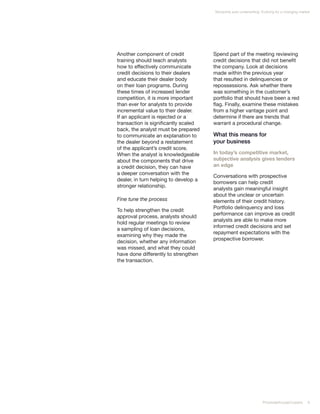 Nonprime auto underwriting: Evolving for a changing market




Another component of credit            Spend part of the meeting reviewing
training should teach analysts         credit decisions that did not benefit
how to effectively communicate         the company. Look at decisions
credit decisions to their dealers      made within the previous year
and educate their dealer body          that resulted in delinquencies or
on their loan programs. During         repossessions. Ask whether there
these times of increased lender        was something in the customer’s
competition, it is more important      portfolio that should have been a red
than ever for analysts to provide      flag. Finally, examine these mistakes
incremental value to their dealer.     from a higher vantage point and
If an applicant is rejected or a       determine if there are trends that
transaction is significantly scaled    warrant a procedural change.
back, the analyst must be prepared
to communicate an explanation to       What this means for
the dealer beyond a restatement        your business
of the applicant’s credit score.
When the analyst is knowledgeable      In today’s competitive market,
about the components that drive        subjective analysis gives lenders
a credit decision, they can have       an edge
a deeper conversation with the
                                       Conversations with prospective
dealer, in turn helping to develop a
                                       borrowers can help credit
stronger relationship.
                                       analysts gain meaningful insight
                                       about the unclear or uncertain
Fine tune the process                  elements of their credit history.
                                       Portfolio delinquency and loss
To help strengthen the credit
                                       performance can improve as credit
approval process, analysts should
                                       analysts are able to make more
hold regular meetings to review
                                       informed credit decisions and set
a sampling of loan decisions,
                                       repayment expectations with the
examining why they made the
                                       prospective borrower.
decision, whether any information
was missed, and what they could
have done differently to strengthen
the transaction.




                                                                    PricewaterhouseCoopers     9
 