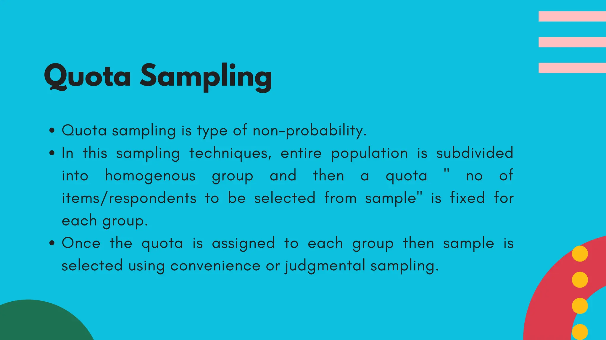 Quota sampling is type of non-probability.
In this sampling techniques, entire population is subdivided
into homogenous group and then a quota " no of
items/respondents to be selected from sample" is fixed for
each group.
Once the quota is assigned to each group then sample is
selected using convenience or judgmental sampling.
Quota Sampling
 
