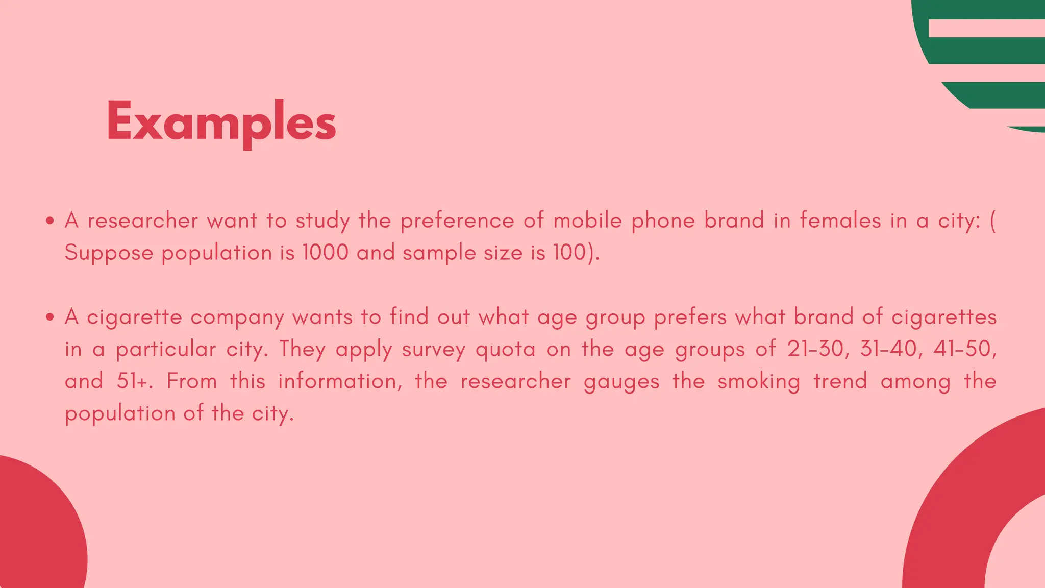 Examples
A researcher want to study the preference of mobile phone brand in females in a city: (
Suppose population is 1000 and sample size is 100).
A cigarette company wants to find out what age group prefers what brand of cigarettes
in a particular city. They apply survey quota on the age groups of 21-30, 31-40, 41-50,
and 51+. From this information, the researcher gauges the smoking trend among the
population of the city.
 
