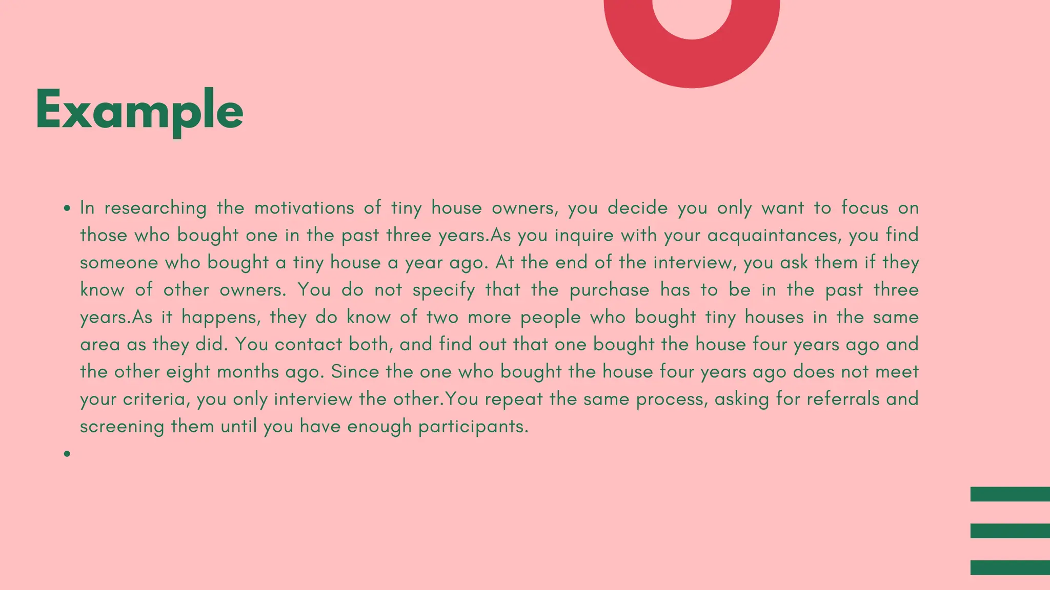 In researching the motivations of tiny house owners, you decide you only want to focus on
those who bought one in the past three years.As you inquire with your acquaintances, you find
someone who bought a tiny house a year ago. At the end of the interview, you ask them if they
know of other owners. You do not specify that the purchase has to be in the past three
years.As it happens, they do know of two more people who bought tiny houses in the same
area as they did. You contact both, and find out that one bought the house four years ago and
the other eight months ago. Since the one who bought the house four years ago does not meet
your criteria, you only interview the other.You repeat the same process, asking for referrals and
screening them until you have enough participants.
Example
 