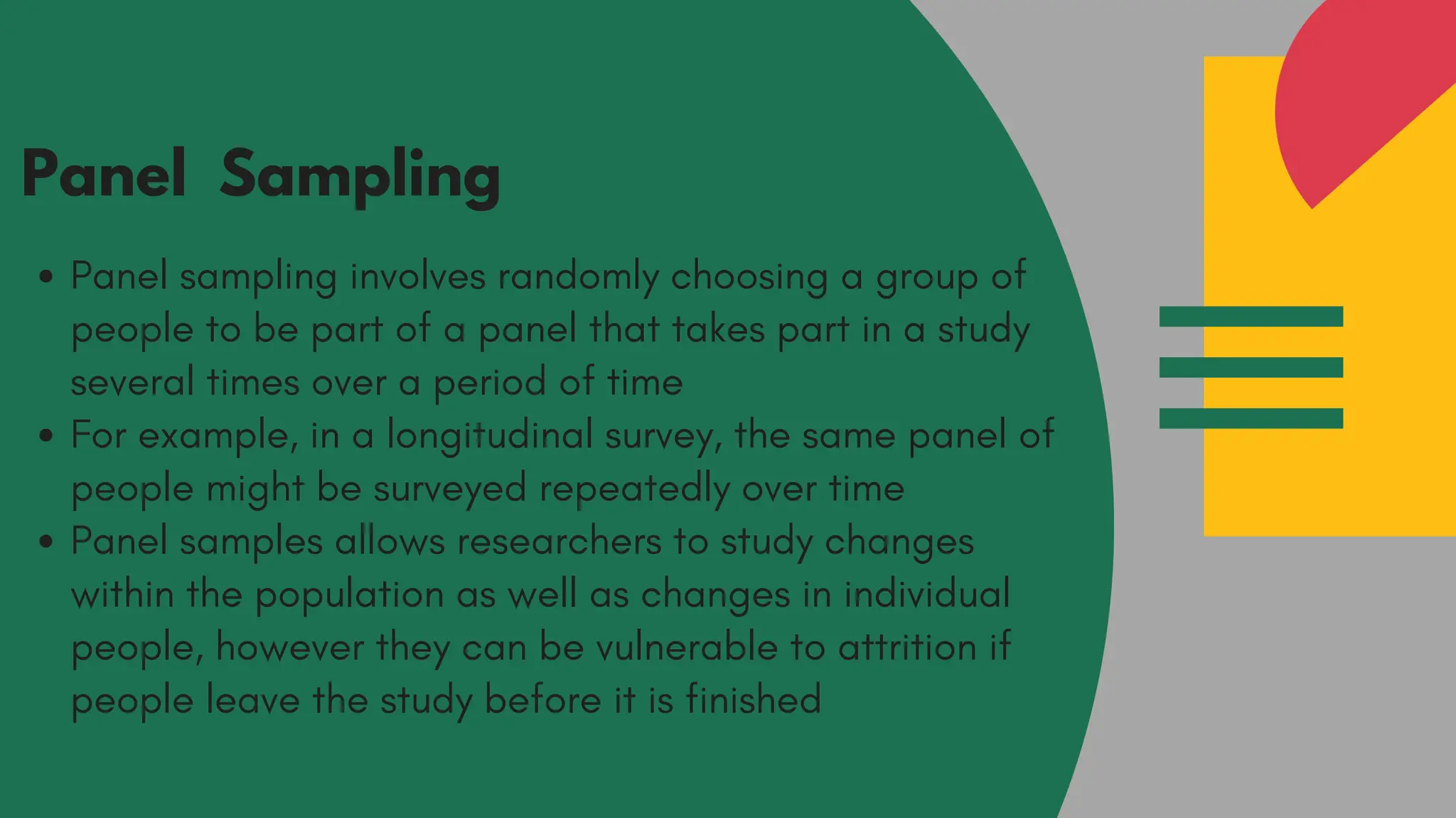 Panel Sampling
Panel sampling involves randomly choosing a group of
people to be part of a panel that takes part in a study
several times over a period of time
For example, in a longitudinal survey, the same panel of
people might be surveyed repeatedly over time
Panel samples allows researchers to study changes
within the population as well as changes in individual
people, however they can be vulnerable to attrition if
people leave the study before it is finished
 