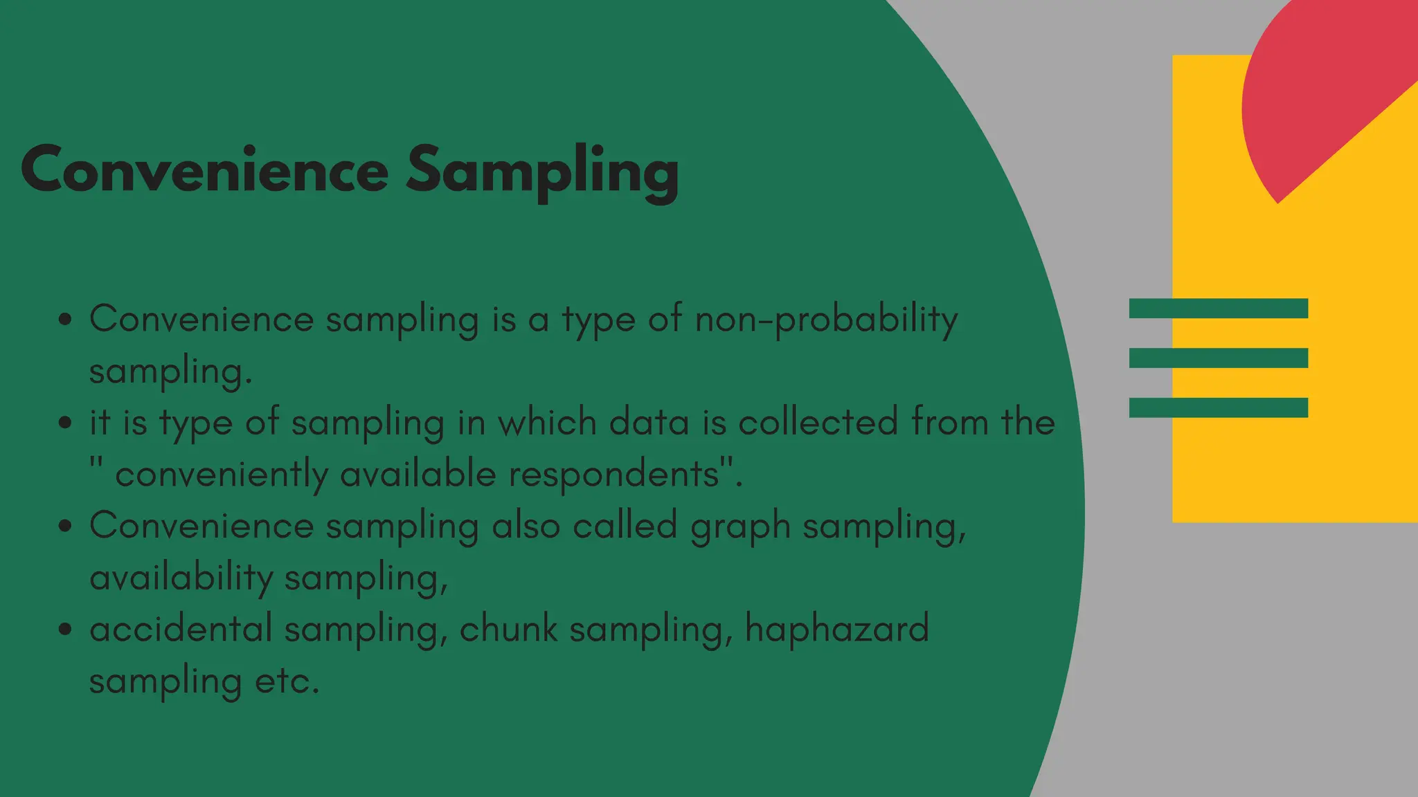 Convenience Sampling
Convenience sampling is a type of non-probability
sampling.
it is type of sampling in which data is collected from the
" conveniently available respondents".
Convenience sampling also called graph sampling,
availability sampling,
accidental sampling, chunk sampling, haphazard
sampling etc.
 