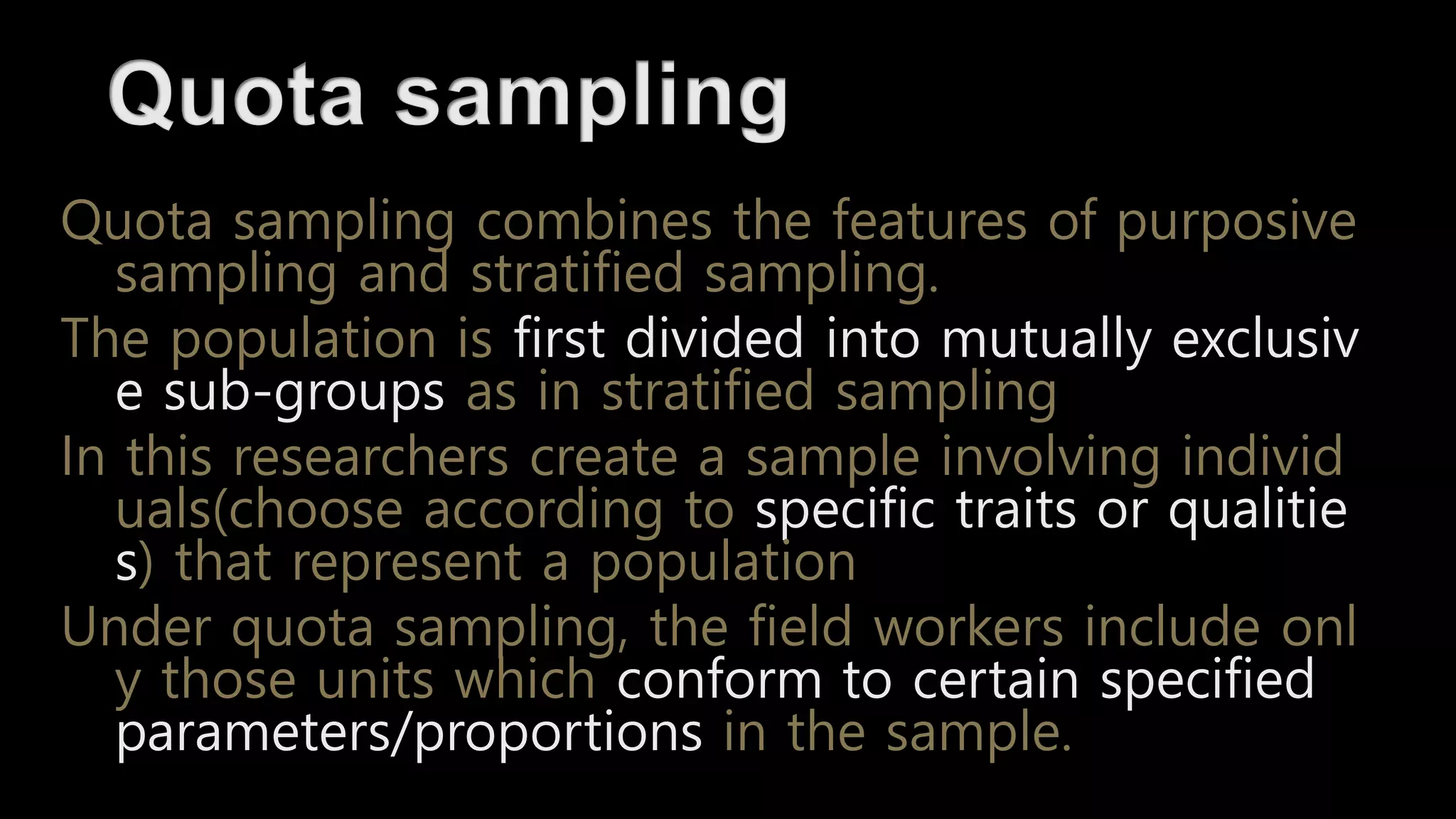 Quota sampling combines the features of purposive
sampling and stratified sampling.
The population is first divided into mutually exclusiv
e sub-groups as in stratified sampling
In this researchers create a sample involving individ
uals(choose according to specific traits or qualitie
s) that represent a population
Under quota sampling, the field workers include onl
y those units which conform to certain specified
parameters/proportions in the sample.
 