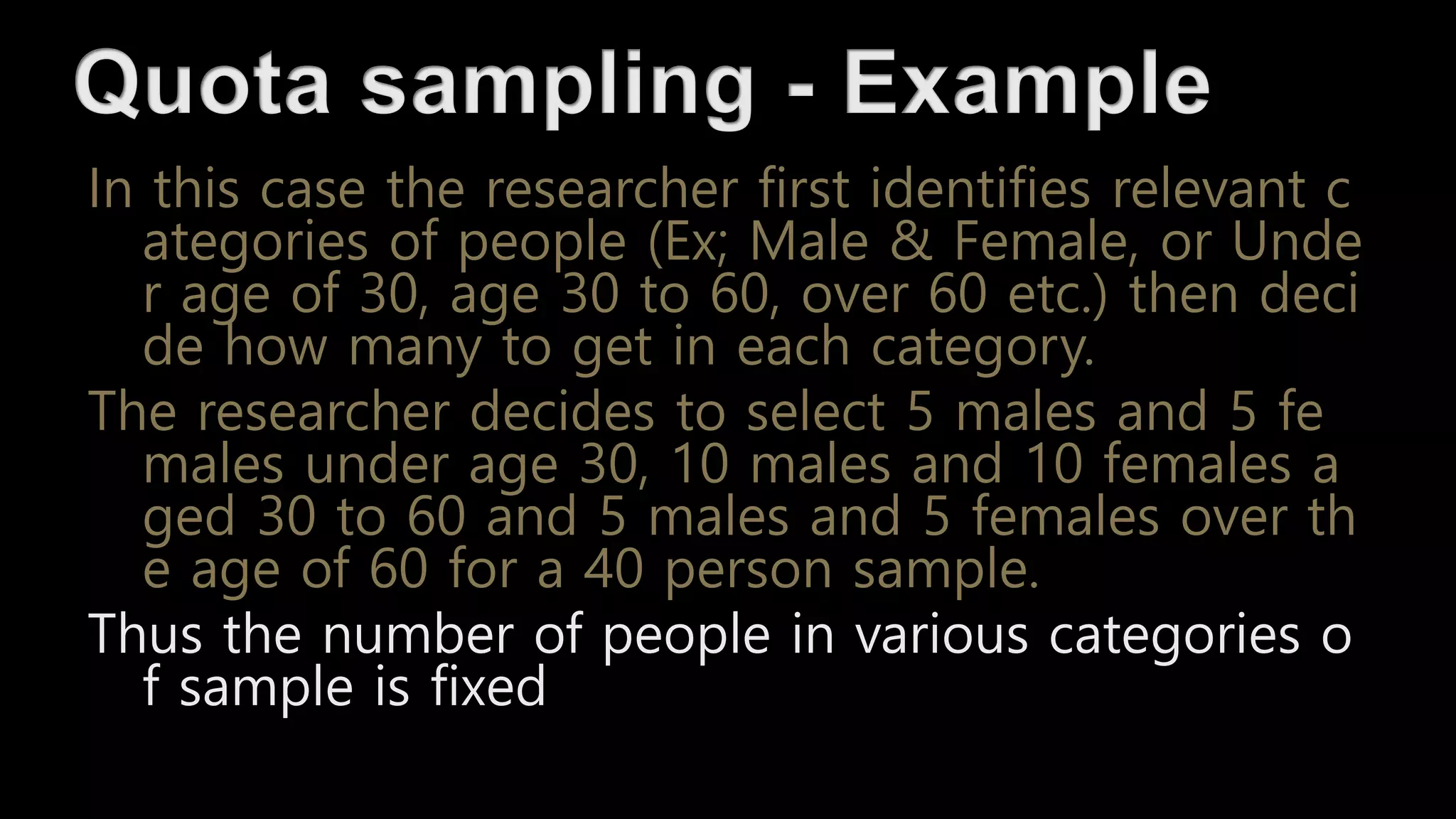 In this case the researcher first identifies relevant c
ategories of people (Ex; Male & Female, or Unde
r age of 30, age 30 to 60, over 60 etc.) then deci
de how many to get in each category.
The researcher decides to select 5 males and 5 fe
males under age 30, 10 males and 10 females a
ged 30 to 60 and 5 males and 5 females over th
e age of 60 for a 40 person sample.
Thus the number of people in various categories o
f sample is fixed
 