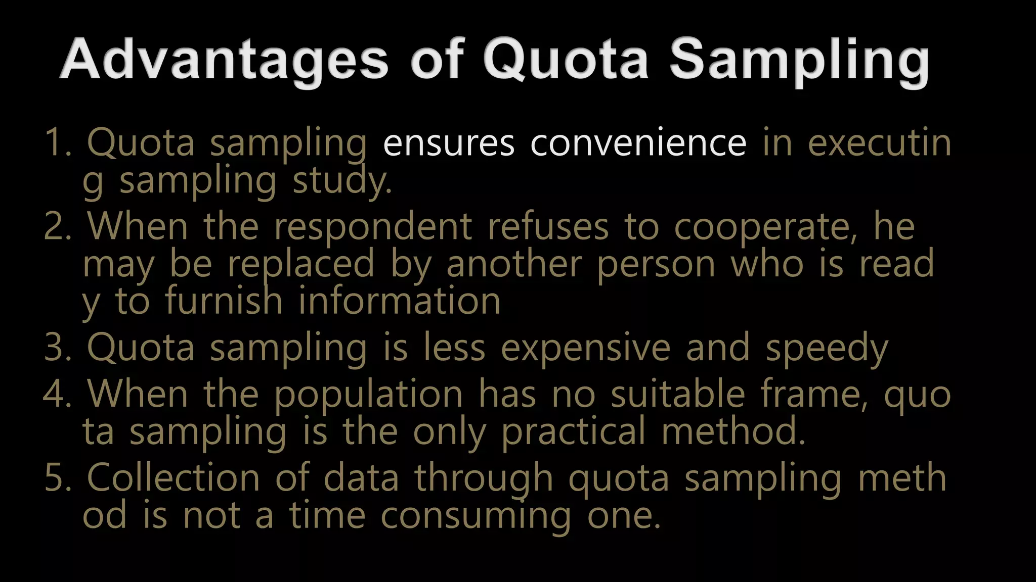 1. Quota sampling ensures convenience in executin
g sampling study.
2. When the respondent refuses to cooperate, he
may be replaced by another person who is read
y to furnish information
3. Quota sampling is less expensive and speedy
4. When the population has no suitable frame, quo
ta sampling is the only practical method.
5. Collection of data through quota sampling meth
od is not a time consuming one.
 