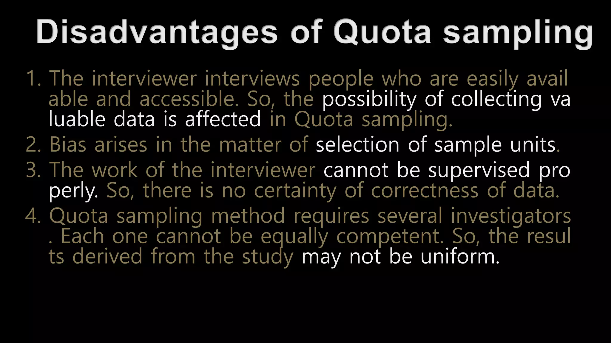1. The interviewer interviews people who are easily avail
able and accessible. So, the possibility of collecting va
luable data is affected in Quota sampling.
2. Bias arises in the matter of selection of sample units.
3. The work of the interviewer cannot be supervised pro
perly. So, there is no certainty of correctness of data.
4. Quota sampling method requires several investigators
. Each one cannot be equally competent. So, the resul
ts derived from the study may not be uniform.
 