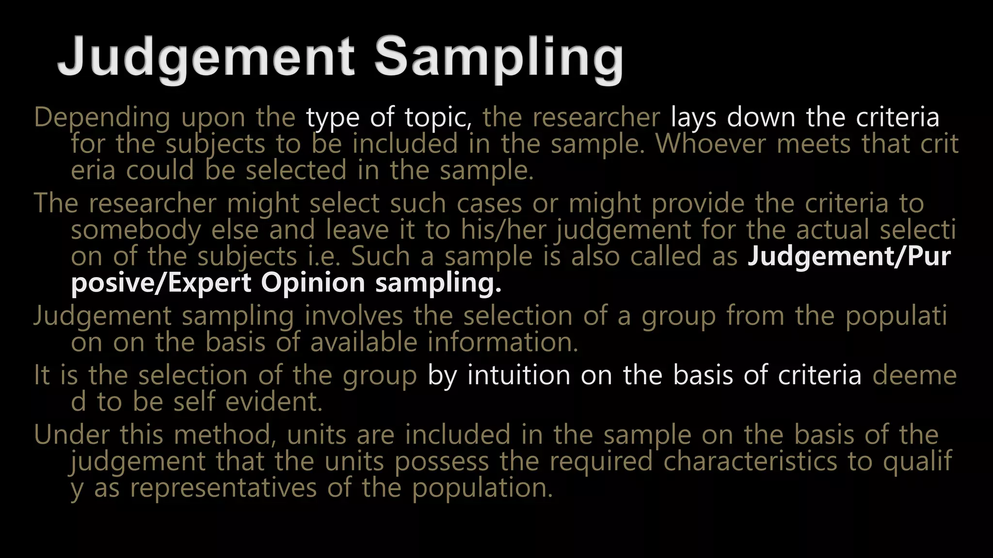 Depending upon the type of topic, the researcher lays down the criteria
for the subjects to be included in the sample. Whoever meets that crit
eria could be selected in the sample.
The researcher might select such cases or might provide the criteria to
somebody else and leave it to his/her judgement for the actual selecti
on of the subjects i.e. Such a sample is also called as Judgement/Pur
posive/Expert Opinion sampling.
Judgement sampling involves the selection of a group from the populati
on on the basis of available information.
It is the selection of the group by intuition on the basis of criteria deeme
d to be self evident.
Under this method, units are included in the sample on the basis of the
judgement that the units possess the required characteristics to qualif
y as representatives of the population.
 