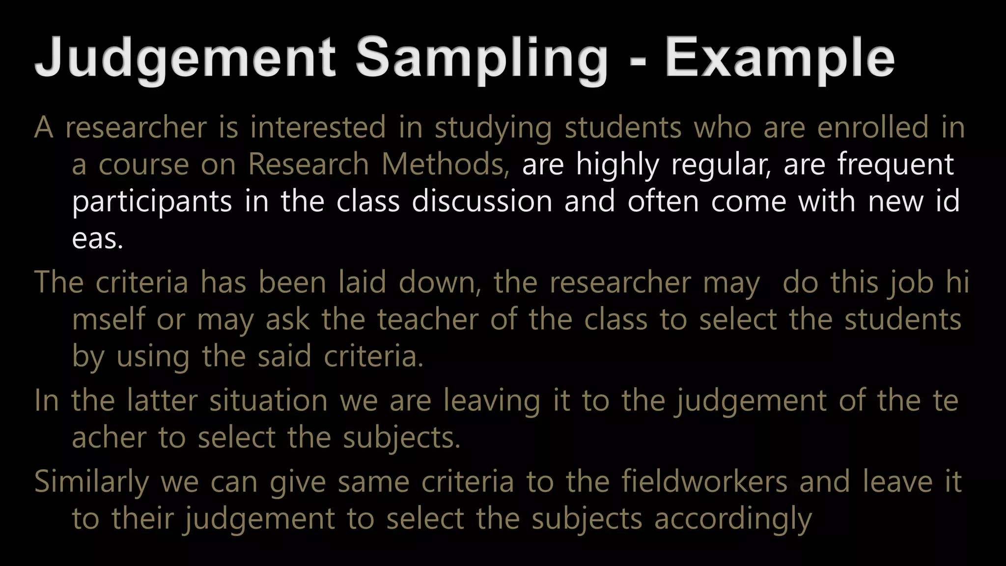 A researcher is interested in studying students who are enrolled in
a course on Research Methods, are highly regular, are frequent
participants in the class discussion and often come with new id
eas.
The criteria has been laid down, the researcher may do this job hi
mself or may ask the teacher of the class to select the students
by using the said criteria.
In the latter situation we are leaving it to the judgement of the te
acher to select the subjects.
Similarly we can give same criteria to the fieldworkers and leave it
to their judgement to select the subjects accordingly
 