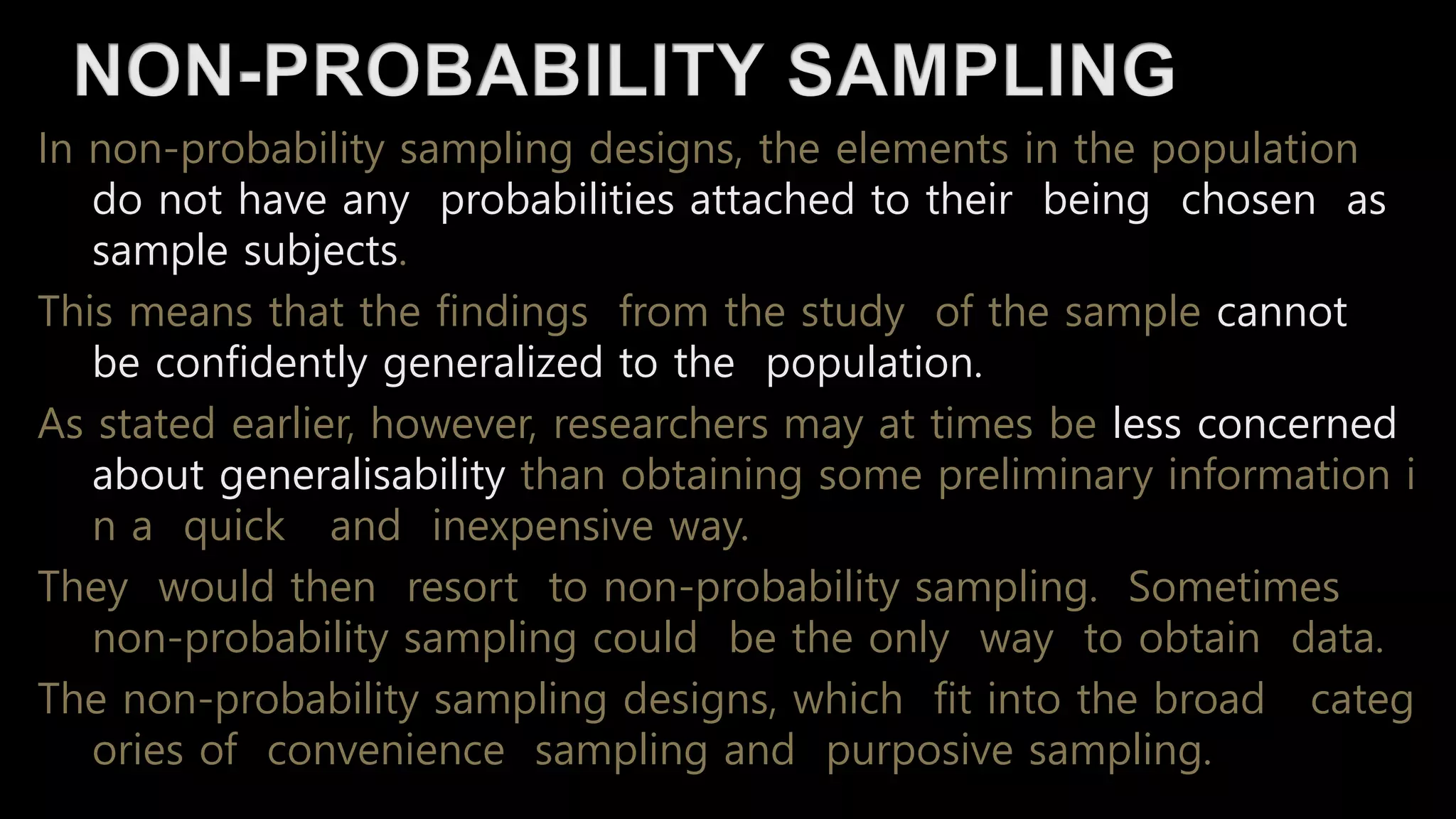 In non-probability sampling designs, the elements in the population
do not have any probabilities attached to their being chosen as
sample subjects.
This means that the findings from the study of the sample cannot
be confidently generalized to the population.
As stated earlier, however, researchers may at times be less concerned
about generalisability than obtaining some preliminary information i
n a quick and inexpensive way.
They would then resort to non-probability sampling. Sometimes
non-probability sampling could be the only way to obtain data.
The non-probability sampling designs, which fit into the broad categ
ories of convenience sampling and purposive sampling.
 